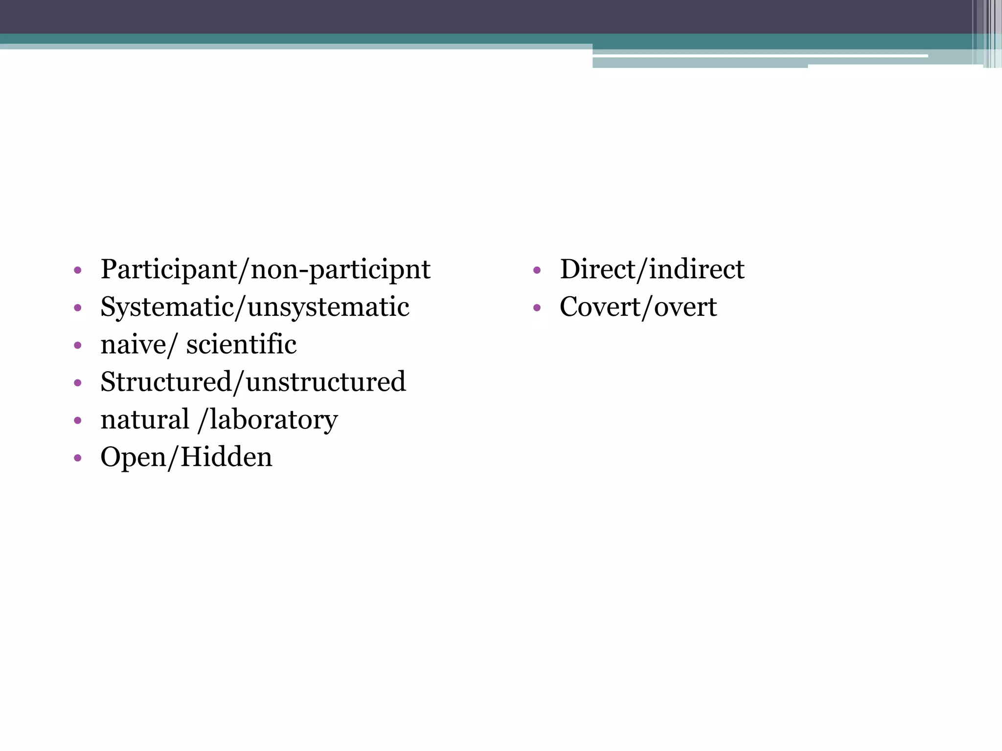 • Participant/non-participnt
• Systematic/unsystematic
• naive/ scientific
• Structured/unstructured
• natural /laboratory
• Open/Hidden
• Direct/indirect
• Covert/overt
 