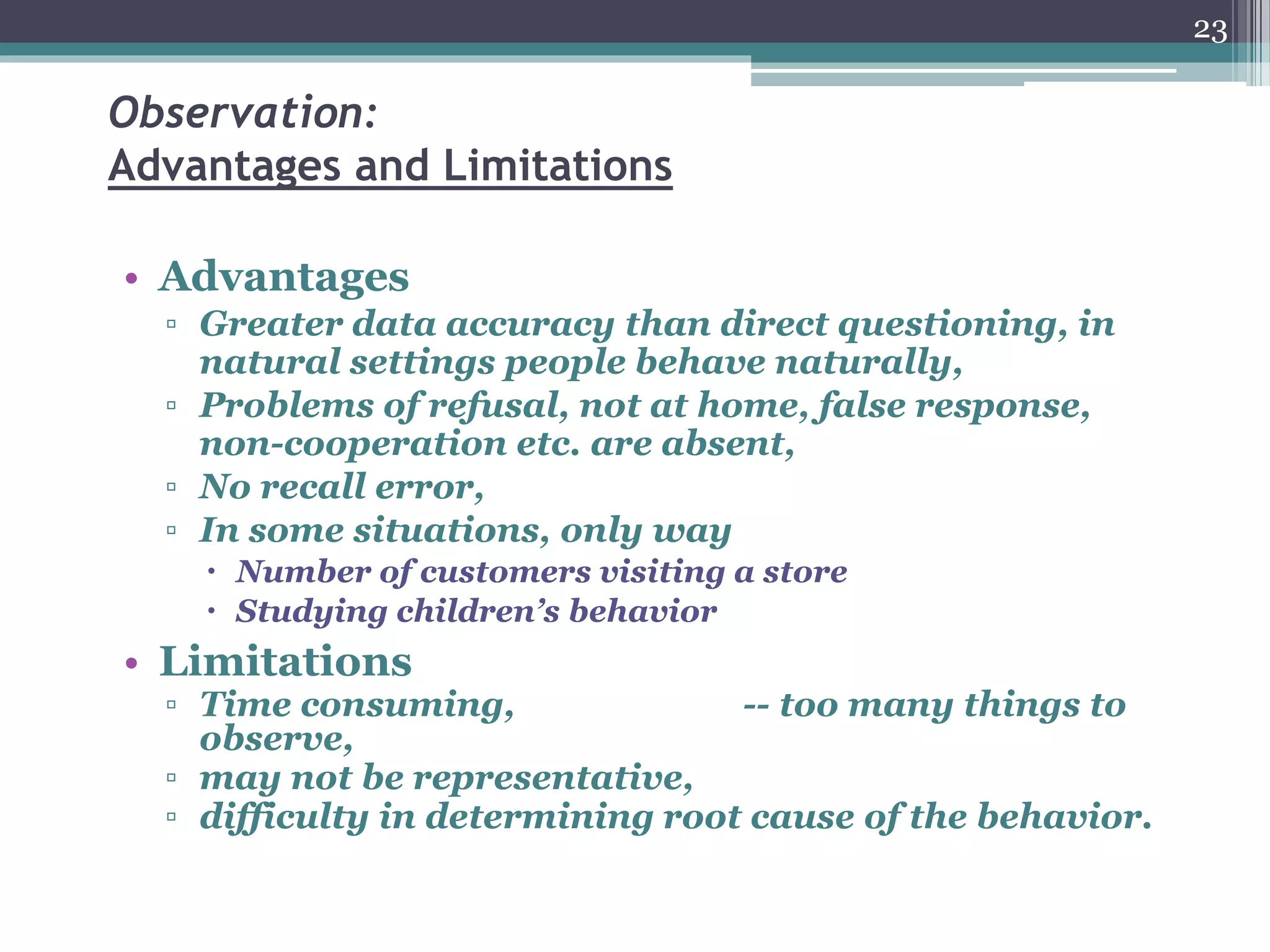 Observation:
Advantages and Limitations
• Advantages
▫ Greater data accuracy than direct questioning, in
natural settings people behave naturally,
▫ Problems of refusal, not at home, false response,
non-cooperation etc. are absent,
▫ No recall error,
▫ In some situations, only way
 Number of customers visiting a store
 Studying children’s behavior
• Limitations
▫ Time consuming, -- too many things to
observe,
▫ may not be representative,
▫ difficulty in determining root cause of the behavior.
23
 