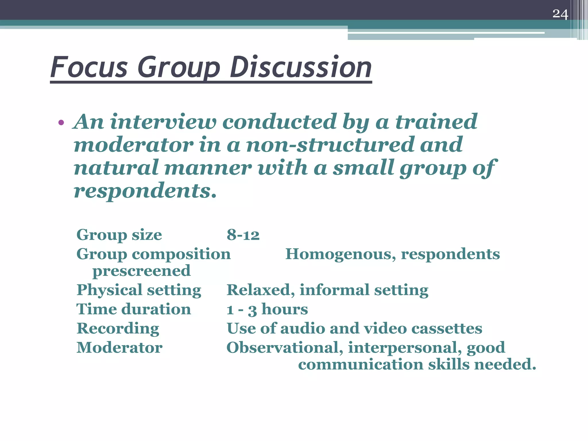 Focus Group Discussion
• An interview conducted by a trained
moderator in a non-structured and
natural manner with a small group of
respondents.
Group size 8-12
Group composition Homogenous, respondents
prescreened
Physical setting Relaxed, informal setting
Time duration 1 - 3 hours
Recording Use of audio and video cassettes
Moderator Observational, interpersonal, good
communication skills needed.
24
 
