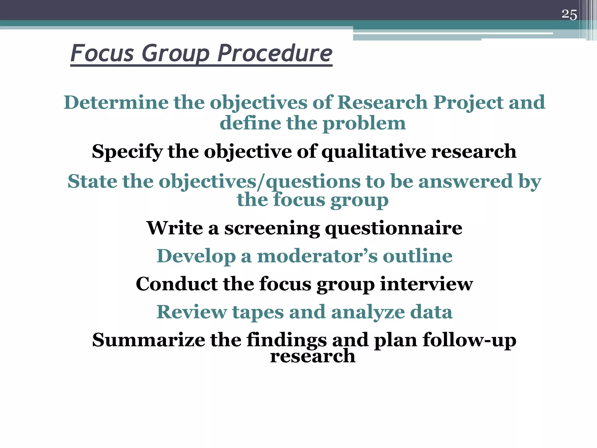 Focus Group Procedure
Determine the objectives of Research Project and
define the problem
Specify the objective of qualitative research
State the objectives/questions to be answered by
the focus group
Write a screening questionnaire
Develop a moderator’s outline
Conduct the focus group interview
Review tapes and analyze data
Summarize the findings and plan follow-up
research
25
 