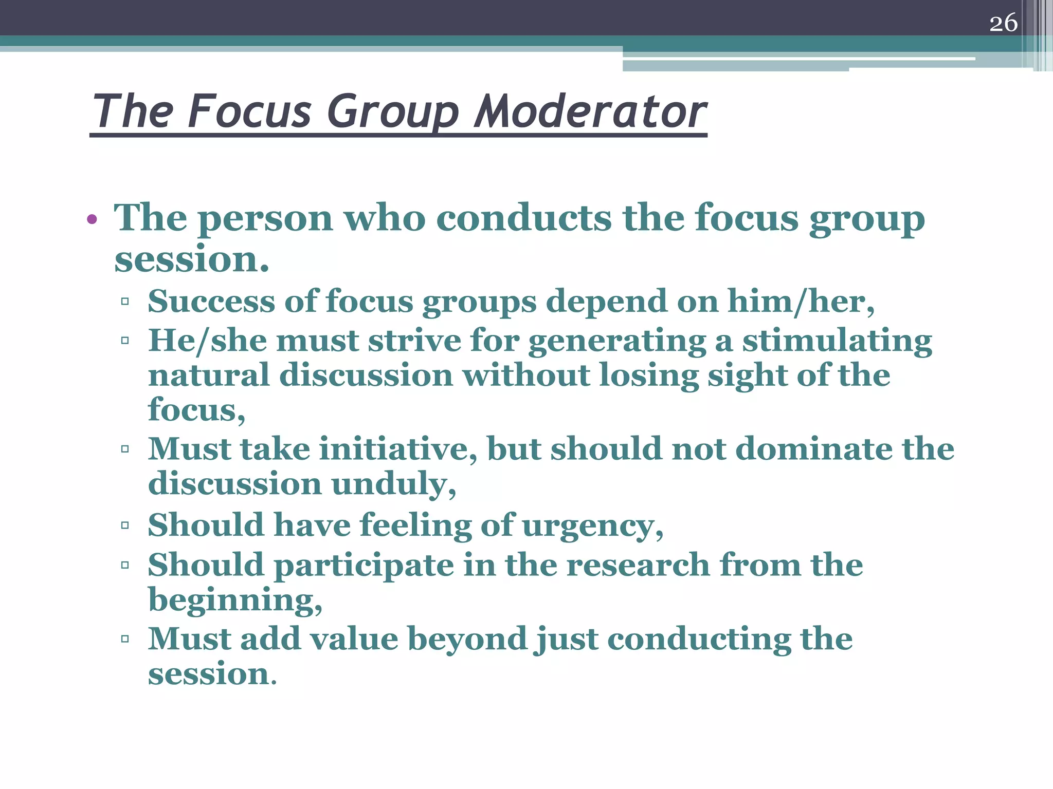 The Focus Group Moderator
• The person who conducts the focus group
session.
▫ Success of focus groups depend on him/her,
▫ He/she must strive for generating a stimulating
natural discussion without losing sight of the
focus,
▫ Must take initiative, but should not dominate the
discussion unduly,
▫ Should have feeling of urgency,
▫ Should participate in the research from the
beginning,
▫ Must add value beyond just conducting the
session.
26
 