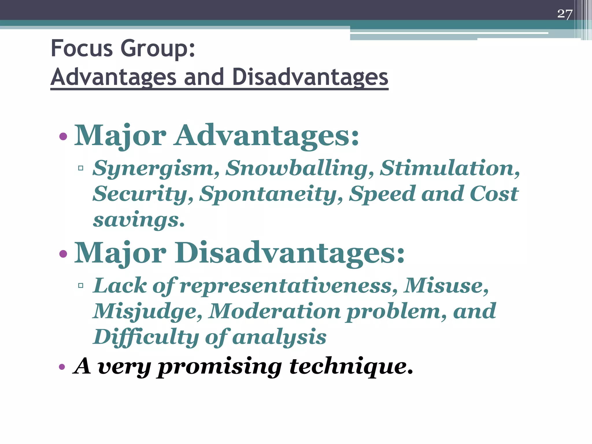 Focus Group:
Advantages and Disadvantages
• Major Advantages:
▫ Synergism, Snowballing, Stimulation,
Security, Spontaneity, Speed and Cost
savings.
• Major Disadvantages:
▫ Lack of representativeness, Misuse,
Misjudge, Moderation problem, and
Difficulty of analysis
• A very promising technique.
27
 