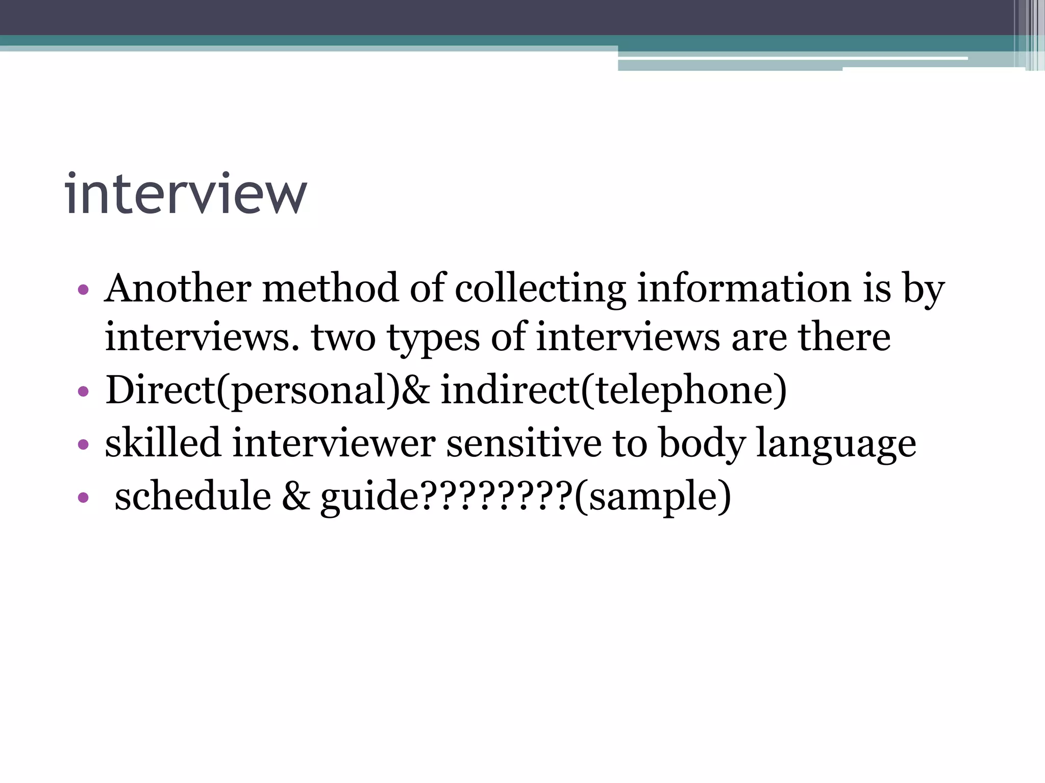 interview
• Another method of collecting information is by
interviews. two types of interviews are there
• Direct(personal)& indirect(telephone)
• skilled interviewer sensitive to body language
• schedule & guide????????(sample)
 
