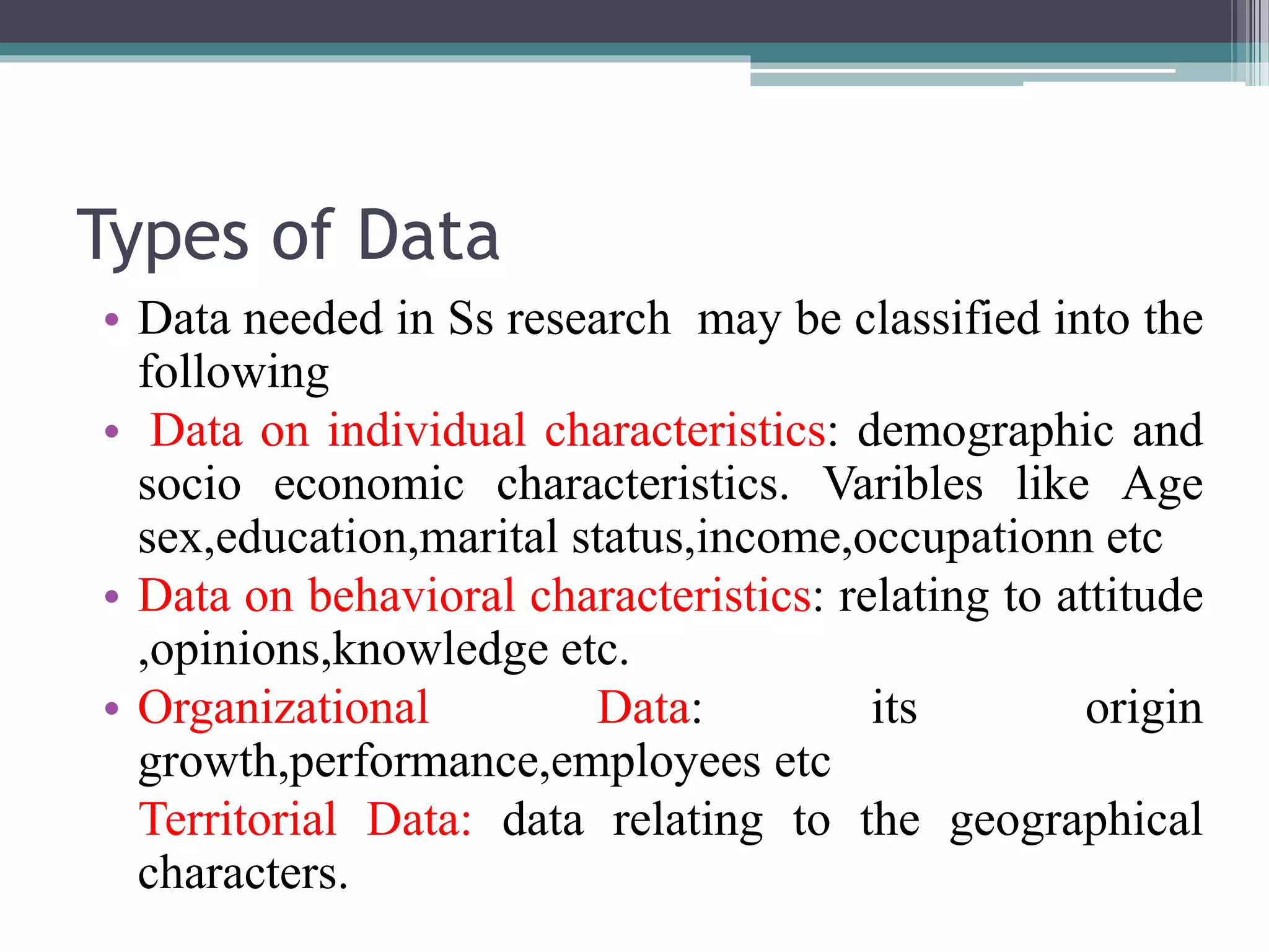 Types of Data
• Data needed in Ss research may be classified into the
following
• Data on individual characteristics: demographic and
socio economic characteristics. Varibles like Age
sex,education,marital status,income,occupationn etc
• Data on behavioral characteristics: relating to attitude
,opinions,knowledge etc.
• Organizational Data: its origin
growth,performance,employees etc
Territorial Data: data relating to the geographical
characters.
 