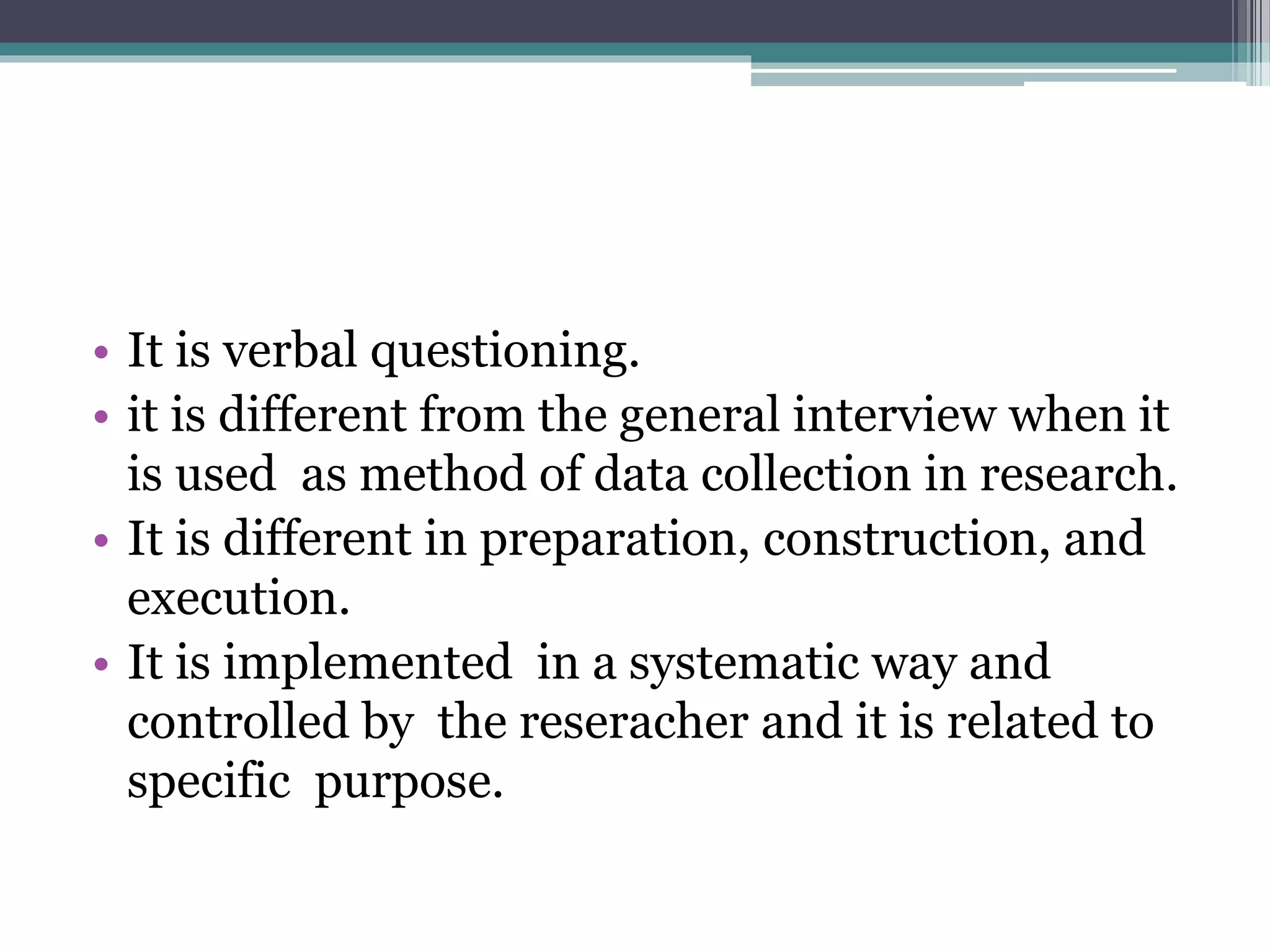 • It is verbal questioning.
• it is different from the general interview when it
is used as method of data collection in research.
• It is different in preparation, construction, and
execution.
• It is implemented in a systematic way and
controlled by the reseracher and it is related to
specific purpose.
 
