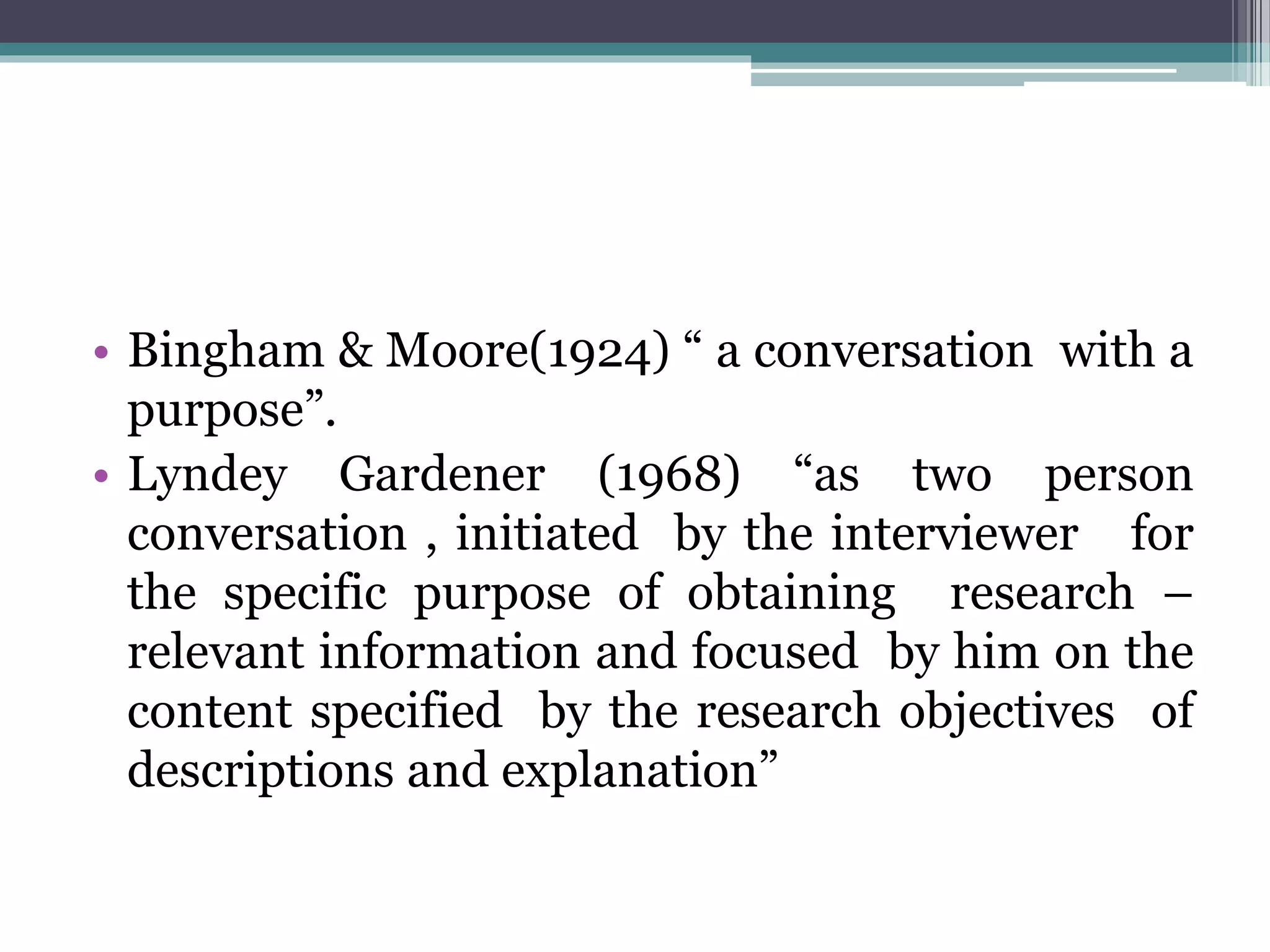 • Bingham & Moore(1924) “ a conversation with a
purpose”.
• Lyndey Gardener (1968) “as two person
conversation , initiated by the interviewer for
the specific purpose of obtaining research –
relevant information and focused by him on the
content specified by the research objectives of
descriptions and explanation”
 