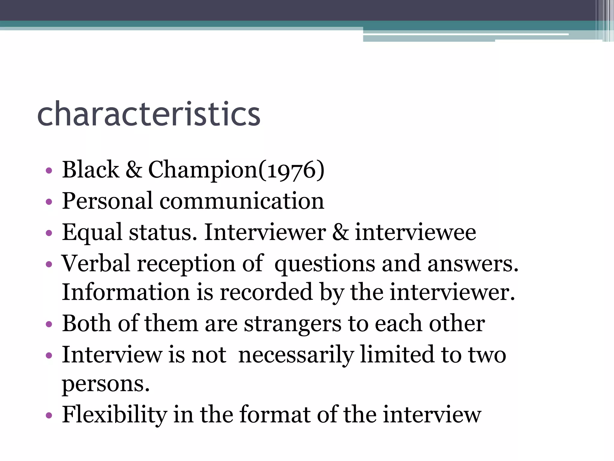 characteristics
• Black & Champion(1976)
• Personal communication
• Equal status. Interviewer & interviewee
• Verbal reception of questions and answers.
Information is recorded by the interviewer.
• Both of them are strangers to each other
• Interview is not necessarily limited to two
persons.
• Flexibility in the format of the interview
 