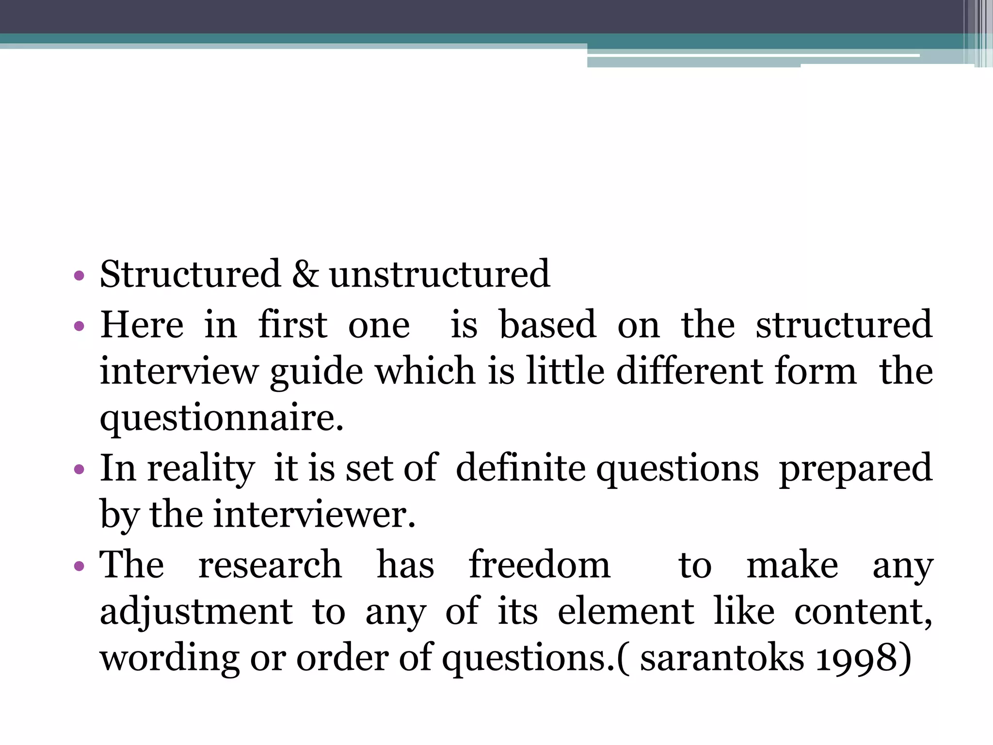 • Structured & unstructured
• Here in first one is based on the structured
interview guide which is little different form the
questionnaire.
• In reality it is set of definite questions prepared
by the interviewer.
• The research has freedom to make any
adjustment to any of its element like content,
wording or order of questions.( sarantoks 1998)
 
