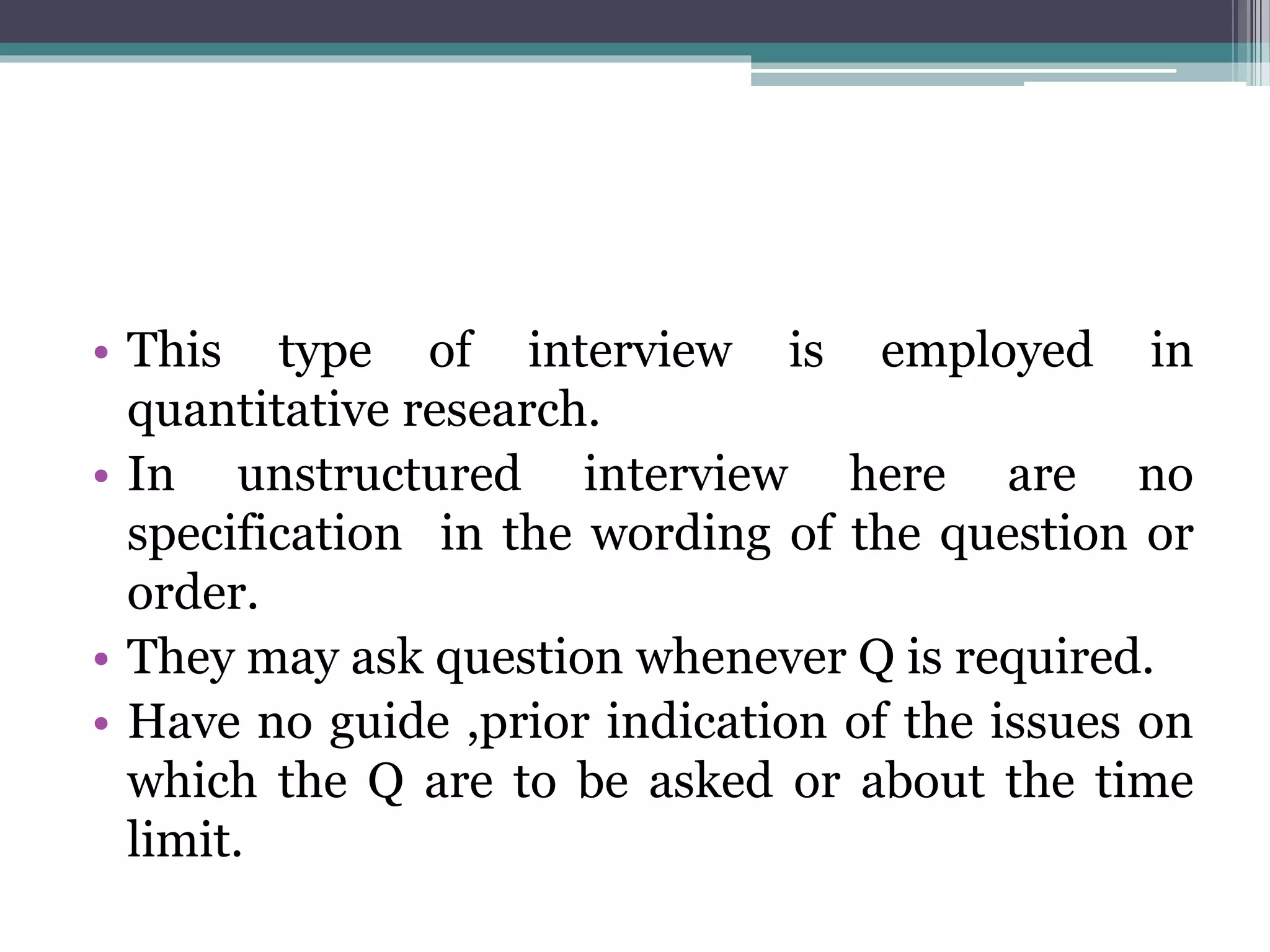 • This type of interview is employed in
quantitative research.
• In unstructured interview here are no
specification in the wording of the question or
order.
• They may ask question whenever Q is required.
• Have no guide ,prior indication of the issues on
which the Q are to be asked or about the time
limit.
 