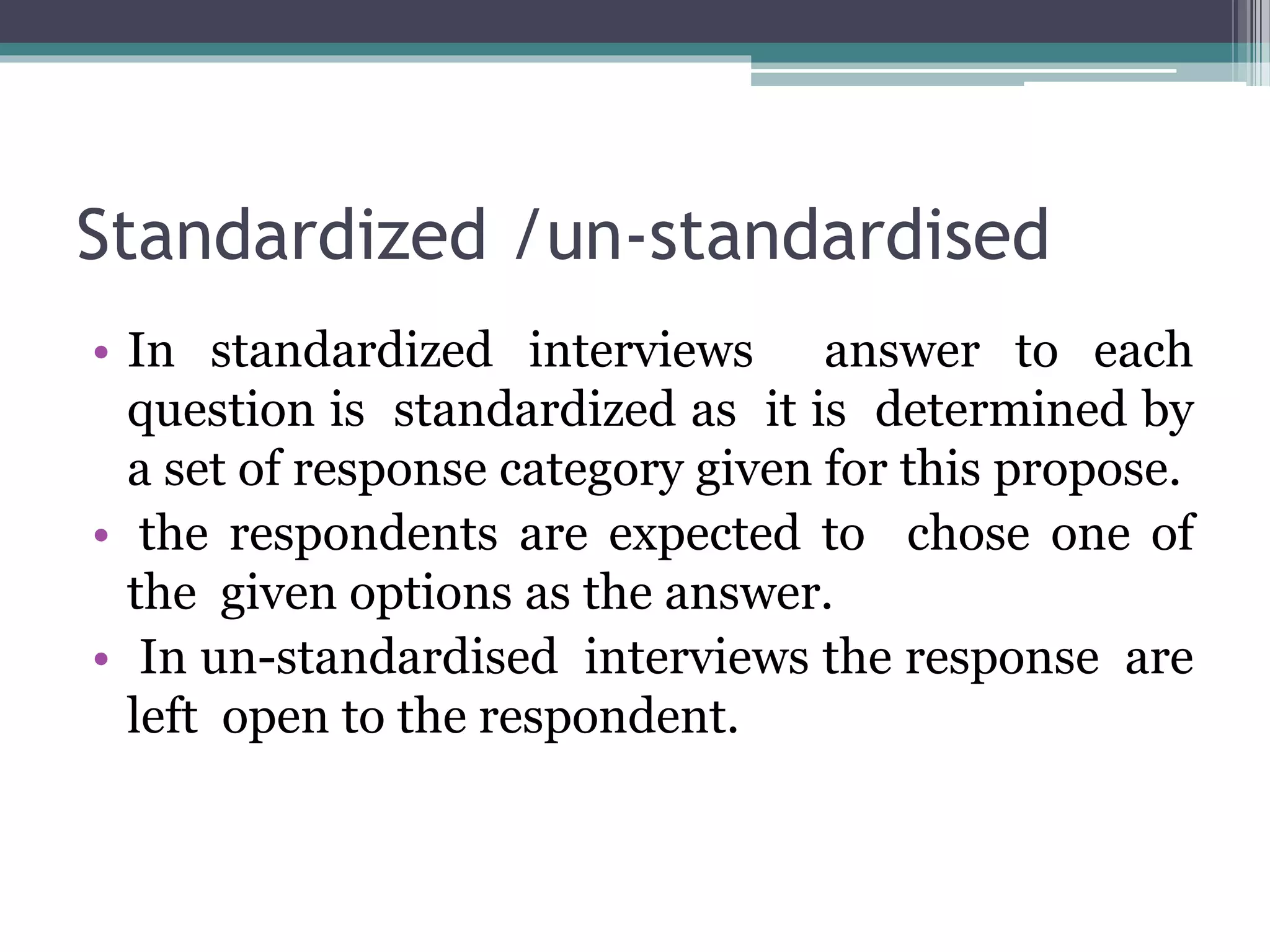 Standardized /un-standardised
• In standardized interviews answer to each
question is standardized as it is determined by
a set of response category given for this propose.
• the respondents are expected to chose one of
the given options as the answer.
• In un-standardised interviews the response are
left open to the respondent.
 