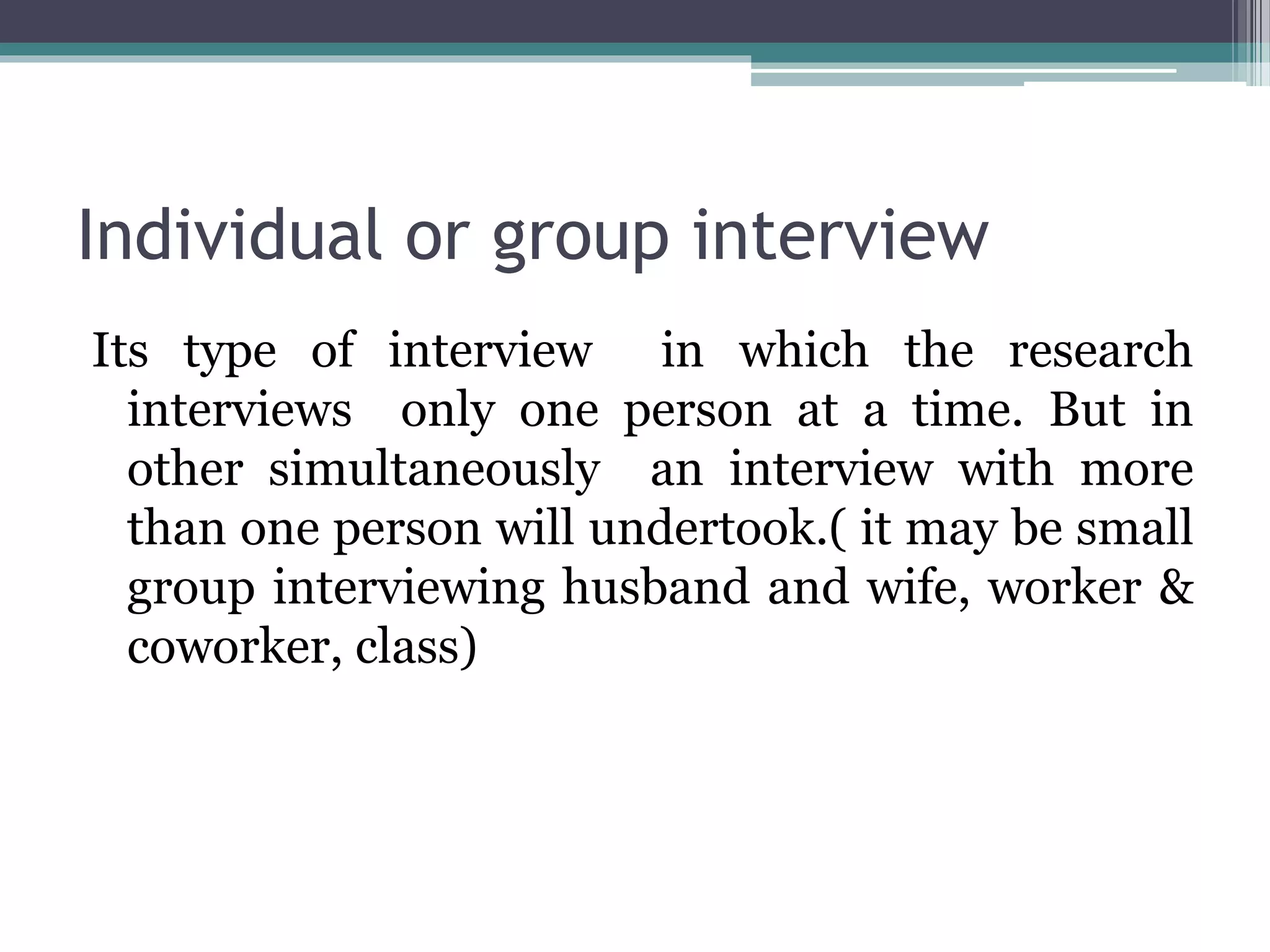 Individual or group interview
Its type of interview in which the research
interviews only one person at a time. But in
other simultaneously an interview with more
than one person will undertook.( it may be small
group interviewing husband and wife, worker &
coworker, class)
 