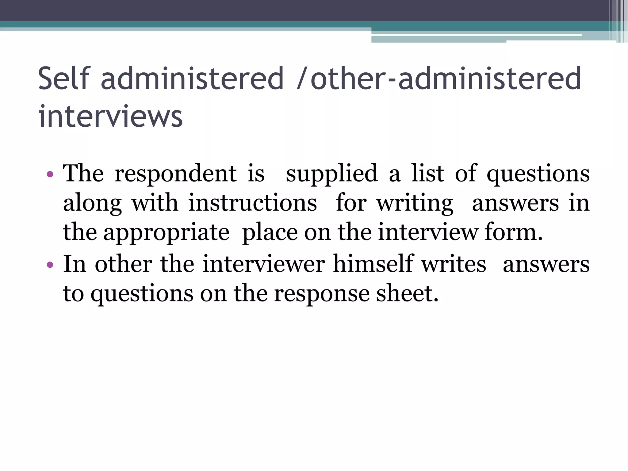 Self administered /other-administered
interviews
• The respondent is supplied a list of questions
along with instructions for writing answers in
the appropriate place on the interview form.
• In other the interviewer himself writes answers
to questions on the response sheet.
 
