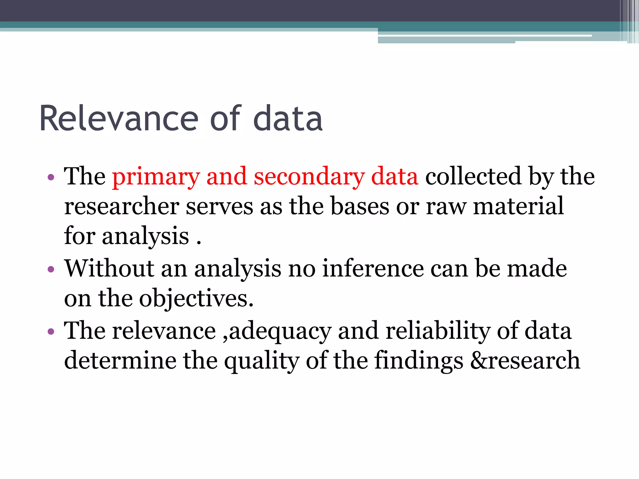 Relevance of data
• The primary and secondary data collected by the
researcher serves as the bases or raw material
for analysis .
• Without an analysis no inference can be made
on the objectives.
• The relevance ,adequacy and reliability of data
determine the quality of the findings &research
 