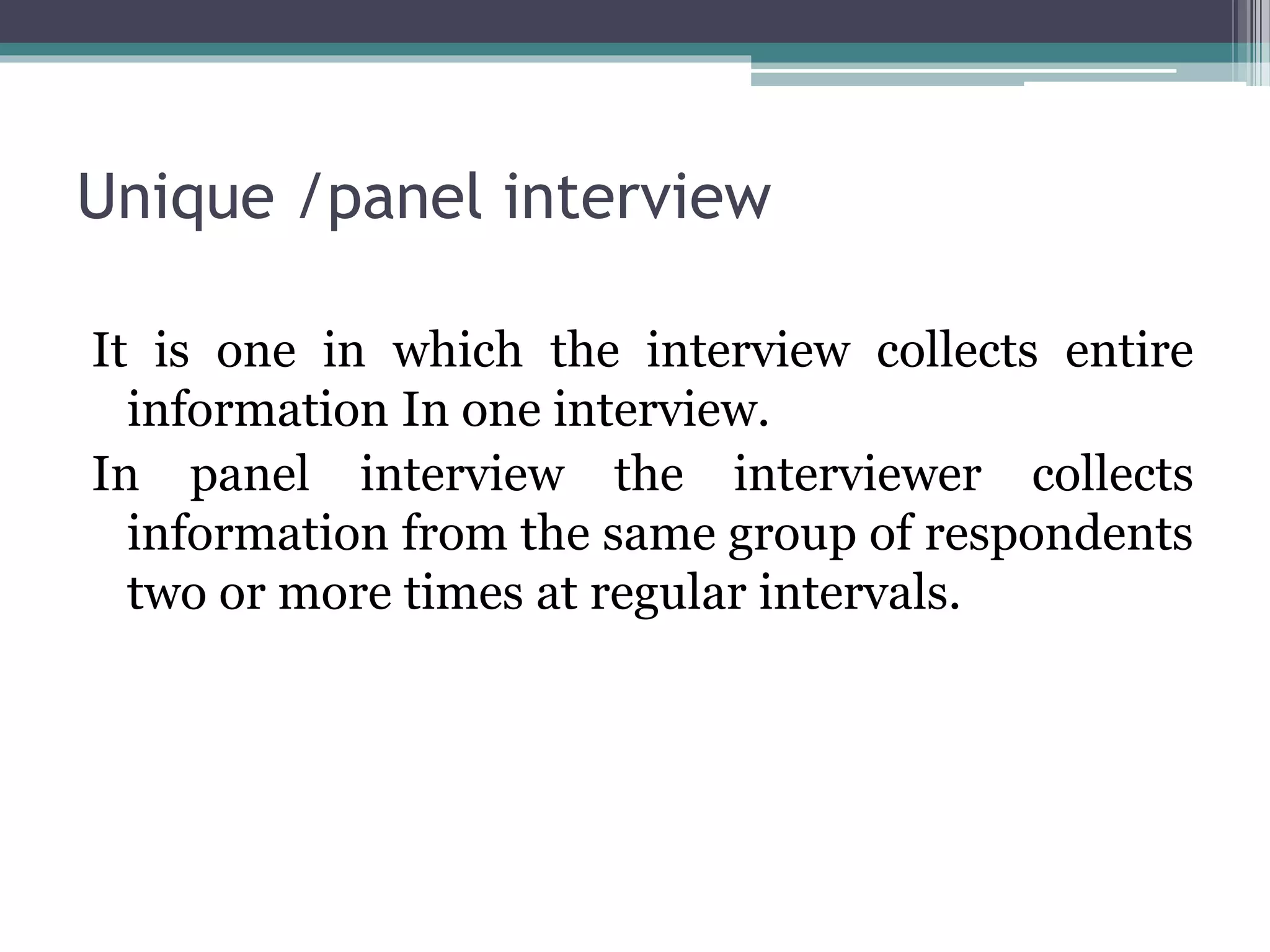 Unique /panel interview
It is one in which the interview collects entire
information In one interview.
In panel interview the interviewer collects
information from the same group of respondents
two or more times at regular intervals.
 