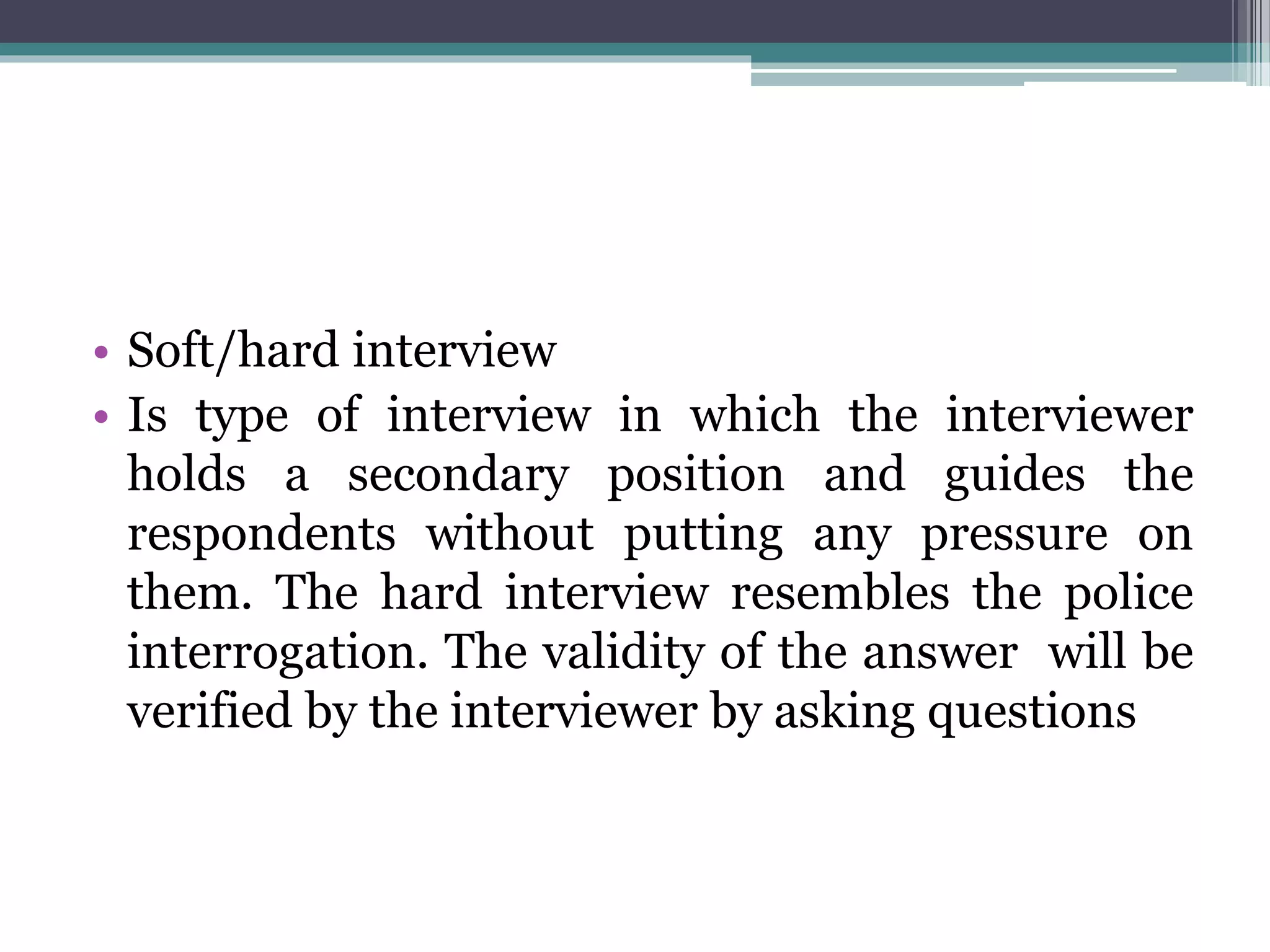 • Soft/hard interview
• Is type of interview in which the interviewer
holds a secondary position and guides the
respondents without putting any pressure on
them. The hard interview resembles the police
interrogation. The validity of the answer will be
verified by the interviewer by asking questions
 