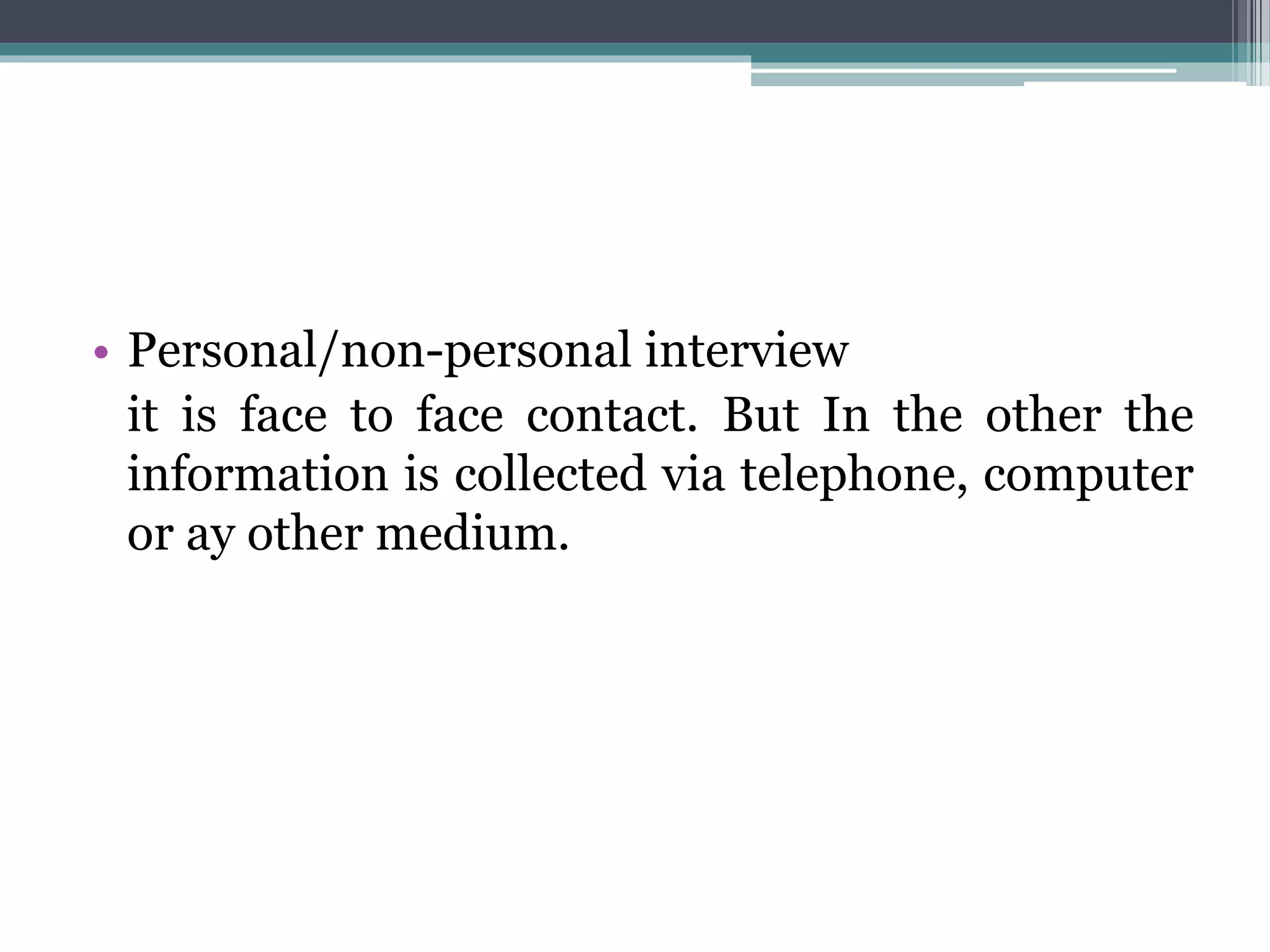 • Personal/non-personal interview
it is face to face contact. But In the other the
information is collected via telephone, computer
or ay other medium.
 