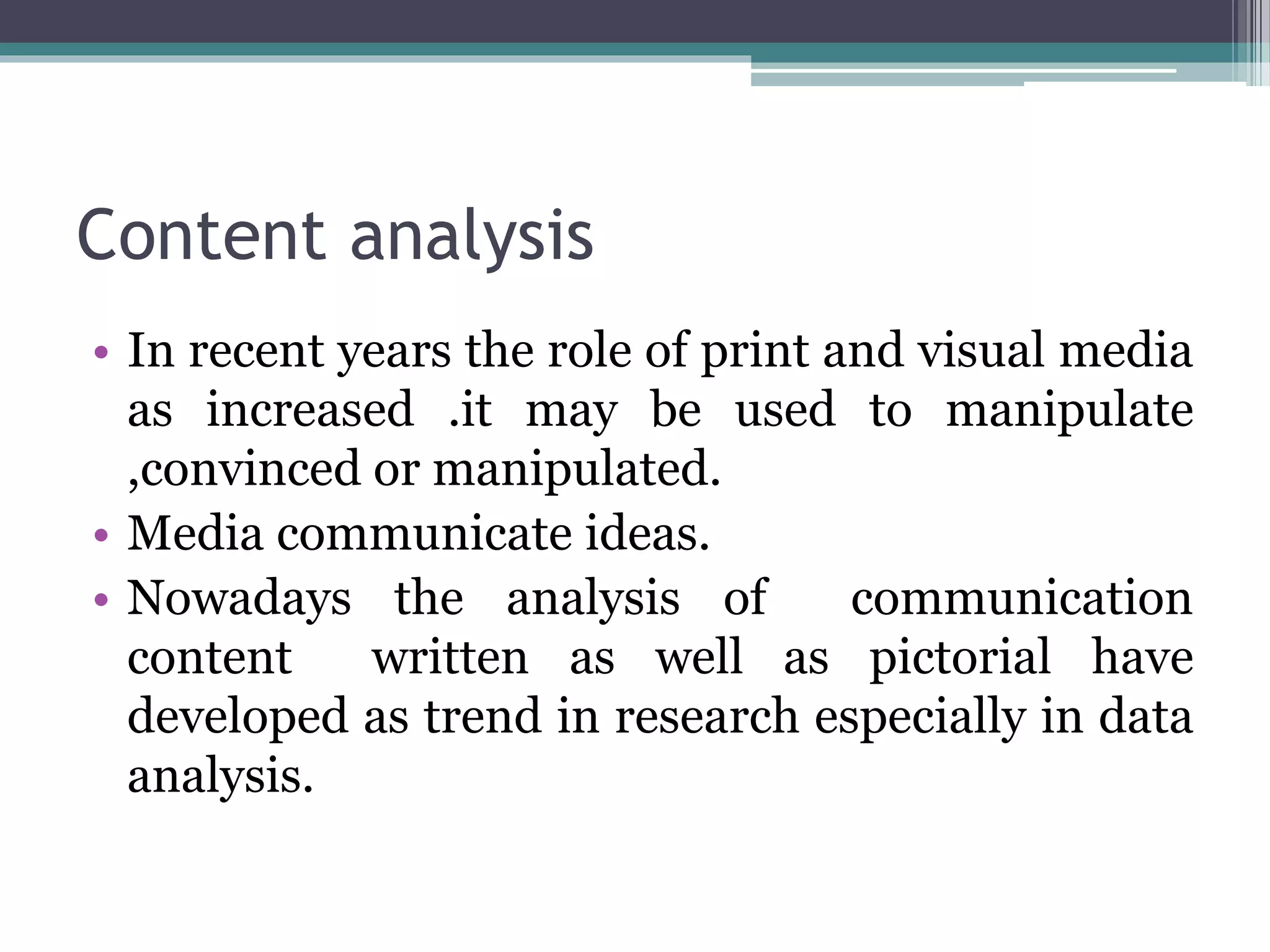 Content analysis
• In recent years the role of print and visual media
as increased .it may be used to manipulate
,convinced or manipulated.
• Media communicate ideas.
• Nowadays the analysis of communication
content written as well as pictorial have
developed as trend in research especially in data
analysis.
 
