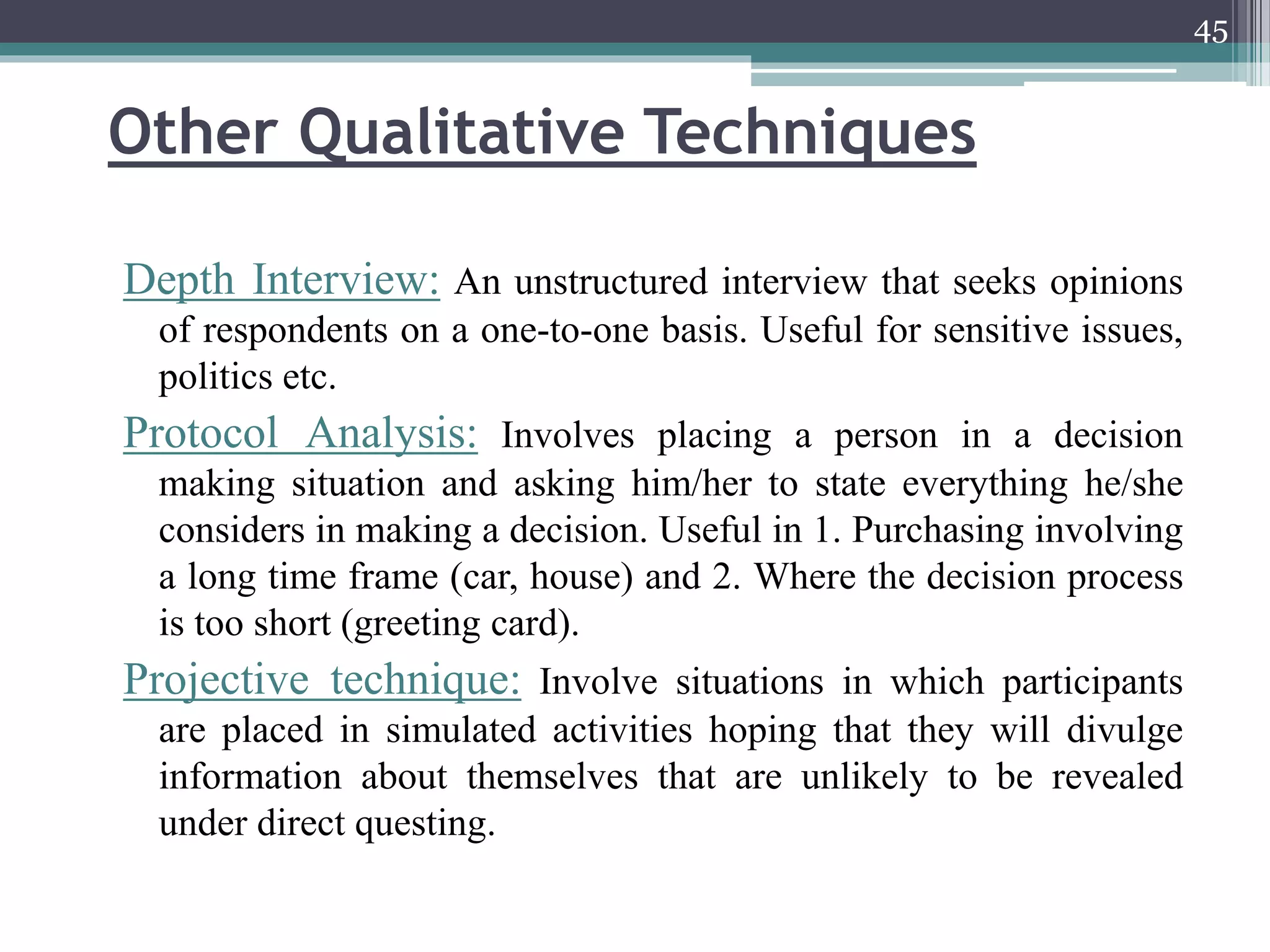 Other Qualitative Techniques
Depth Interview: An unstructured interview that seeks opinions
of respondents on a one-to-one basis. Useful for sensitive issues,
politics etc.
Protocol Analysis: Involves placing a person in a decision
making situation and asking him/her to state everything he/she
considers in making a decision. Useful in 1. Purchasing involving
a long time frame (car, house) and 2. Where the decision process
is too short (greeting card).
Projective technique: Involve situations in which participants
are placed in simulated activities hoping that they will divulge
information about themselves that are unlikely to be revealed
under direct questing.
45
 