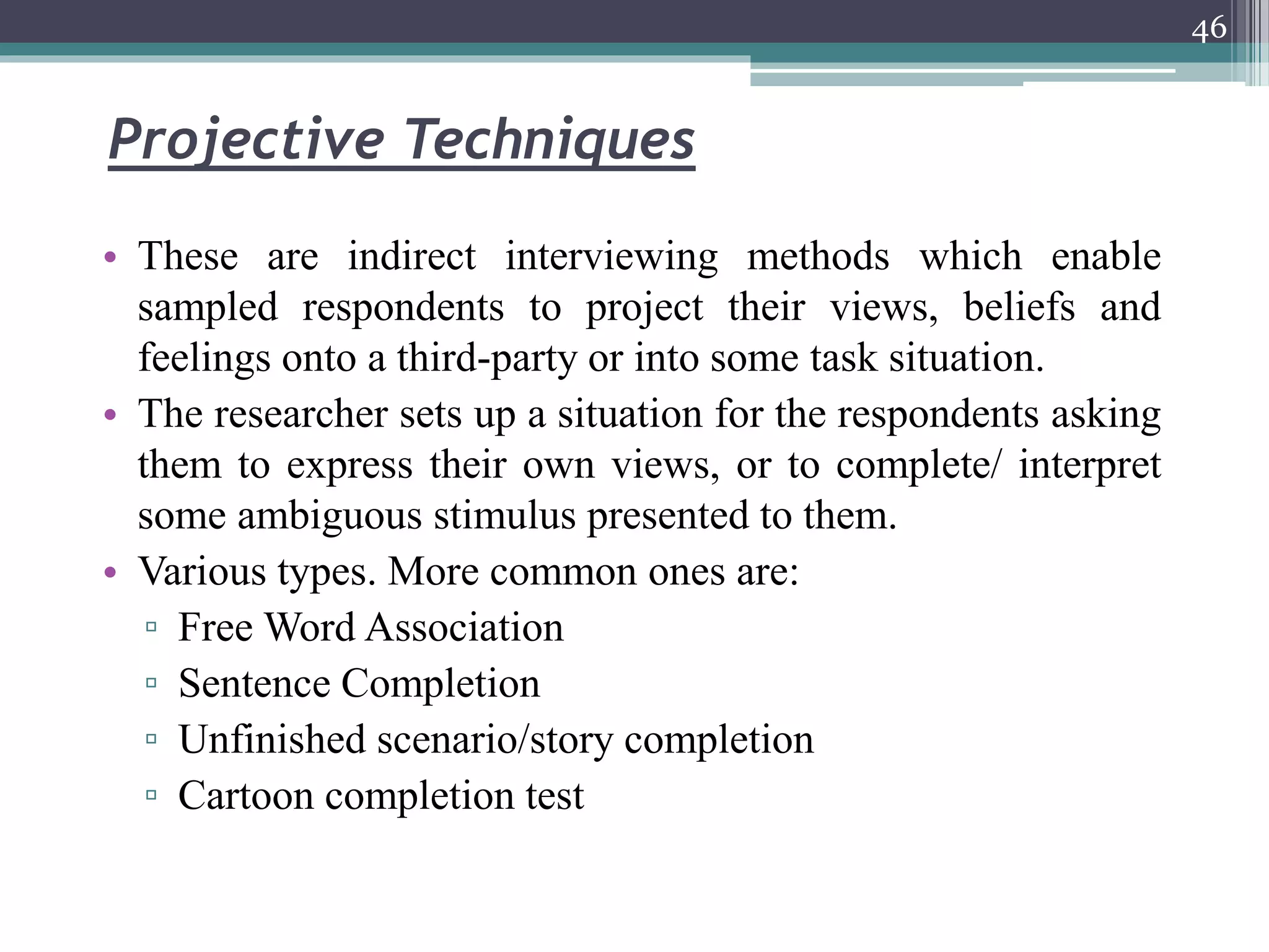 Projective Techniques
• These are indirect interviewing methods which enable
sampled respondents to project their views, beliefs and
feelings onto a third-party or into some task situation.
• The researcher sets up a situation for the respondents asking
them to express their own views, or to complete/ interpret
some ambiguous stimulus presented to them.
• Various types. More common ones are:
▫ Free Word Association
▫ Sentence Completion
▫ Unfinished scenario/story completion
▫ Cartoon completion test
46
 