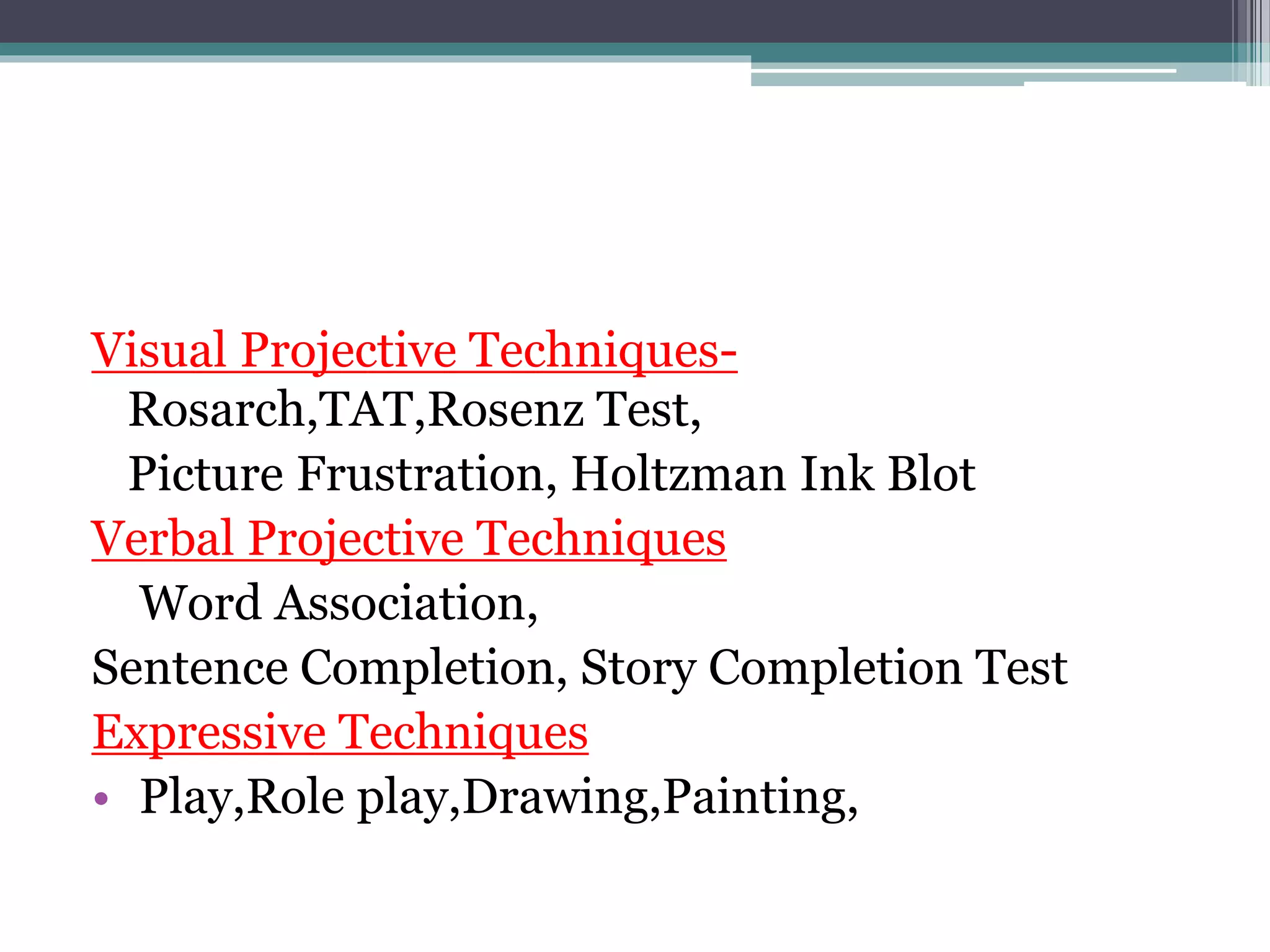Visual Projective Techniques-
Rosarch,TAT,Rosenz Test,
Picture Frustration, Holtzman Ink Blot
Verbal Projective Techniques
Word Association,
Sentence Completion, Story Completion Test
Expressive Techniques
• Play,Role play,Drawing,Painting,
 