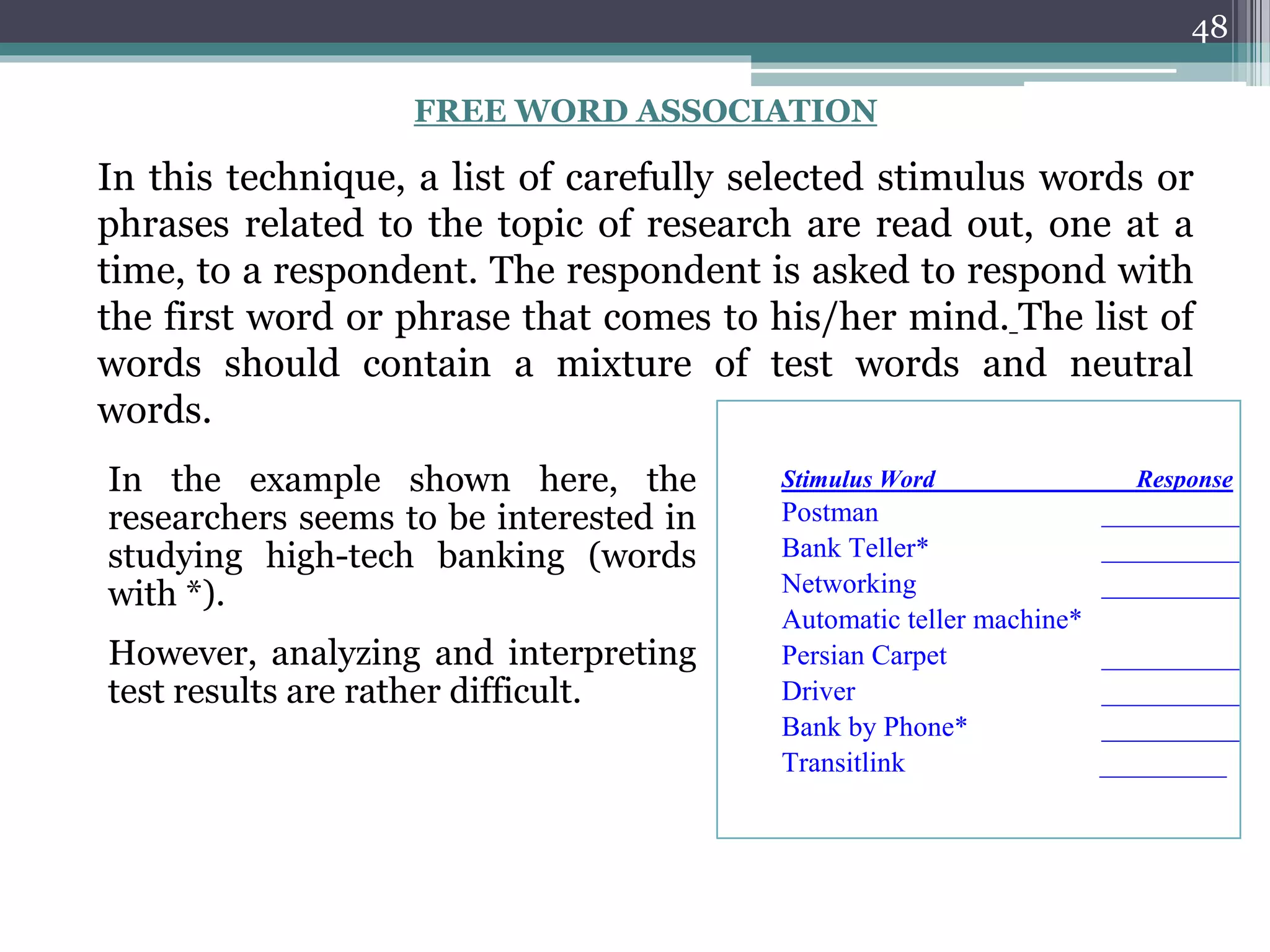 48
Stimulus Word Response
Postman __________
Bank Teller* __________
Networking __________
Automatic teller machine*
Persian Carpet __________
Driver __________
Bank by Phone* __________
Transitlink _________
FREE WORD ASSOCIATION
In this technique, a list of carefully selected stimulus words or
phrases related to the topic of research are read out, one at a
time, to a respondent. The respondent is asked to respond with
the first word or phrase that comes to his/her mind. The list of
words should contain a mixture of test words and neutral
words.
In the example shown here, the
researchers seems to be interested in
studying high-tech banking (words
with *).
However, analyzing and interpreting
test results are rather difficult.
 