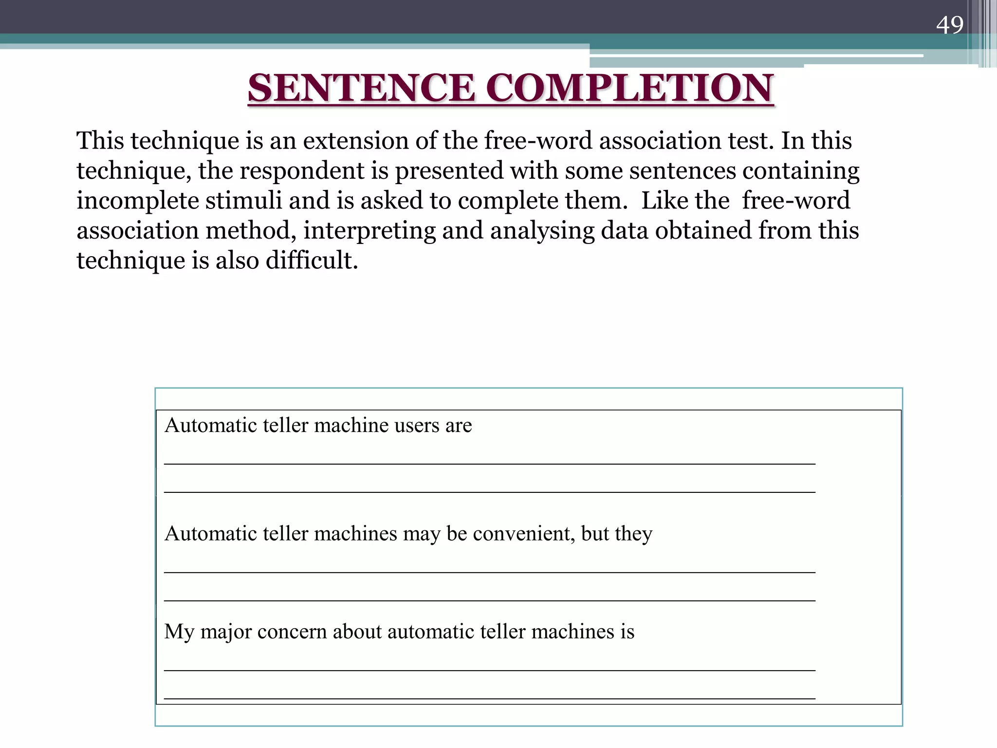49
Automatic teller machine users are
___________________________________________________________
___________________________________________________________
Automatic teller machines may be convenient, but they
___________________________________________________________
___________________________________________________________
My major concern about automatic teller machines is
___________________________________________________________
___________________________________________________________
SENTENCE COMPLETION
This technique is an extension of the free-word association test. In this
technique, the respondent is presented with some sentences containing
incomplete stimuli and is asked to complete them. Like the free-word
association method, interpreting and analysing data obtained from this
technique is also difficult.
 