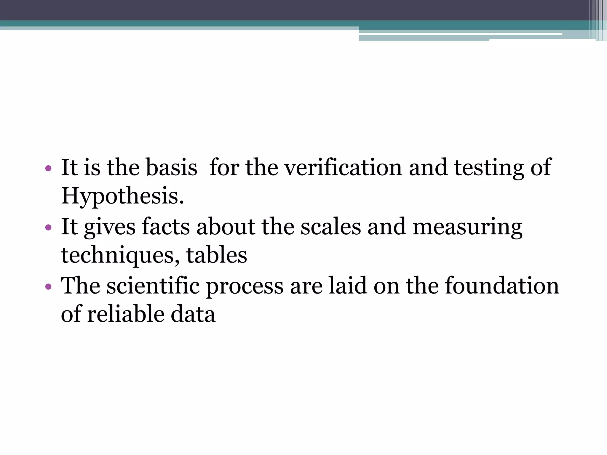 • It is the basis for the verification and testing of
Hypothesis.
• It gives facts about the scales and measuring
techniques, tables
• The scientific process are laid on the foundation
of reliable data
 