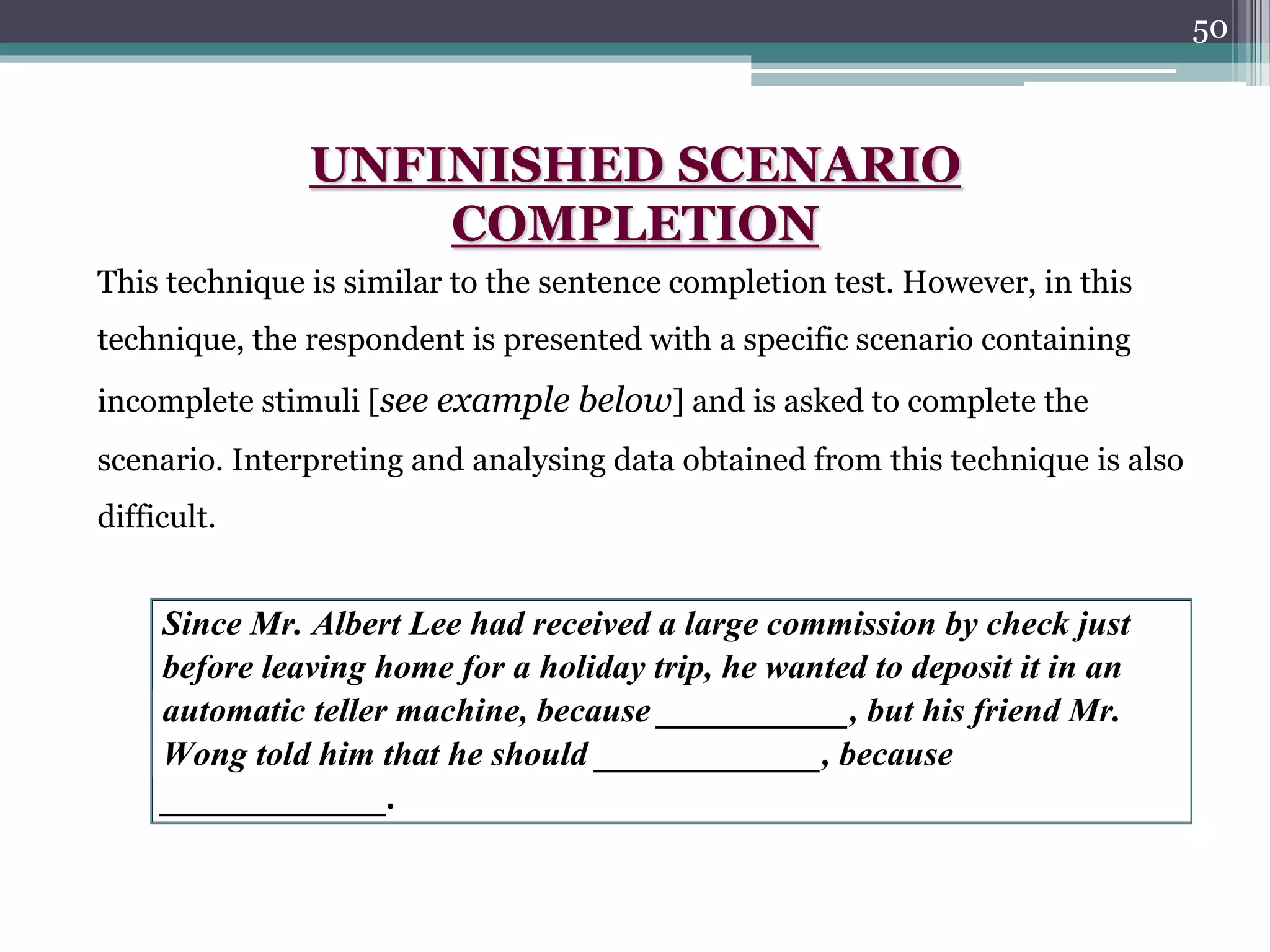 50
Since Mr. Albert Lee had received a large commission by check just
before leaving home for a holiday trip, he wanted to deposit it in an
automatic teller machine, because ___________, but his friend Mr.
Wong told him that he should _____________, because
_____________.
UNFINISHED SCENARIO
COMPLETION
This technique is similar to the sentence completion test. However, in this
technique, the respondent is presented with a specific scenario containing
incomplete stimuli [see example below] and is asked to complete the
scenario. Interpreting and analysing data obtained from this technique is also
difficult.
 