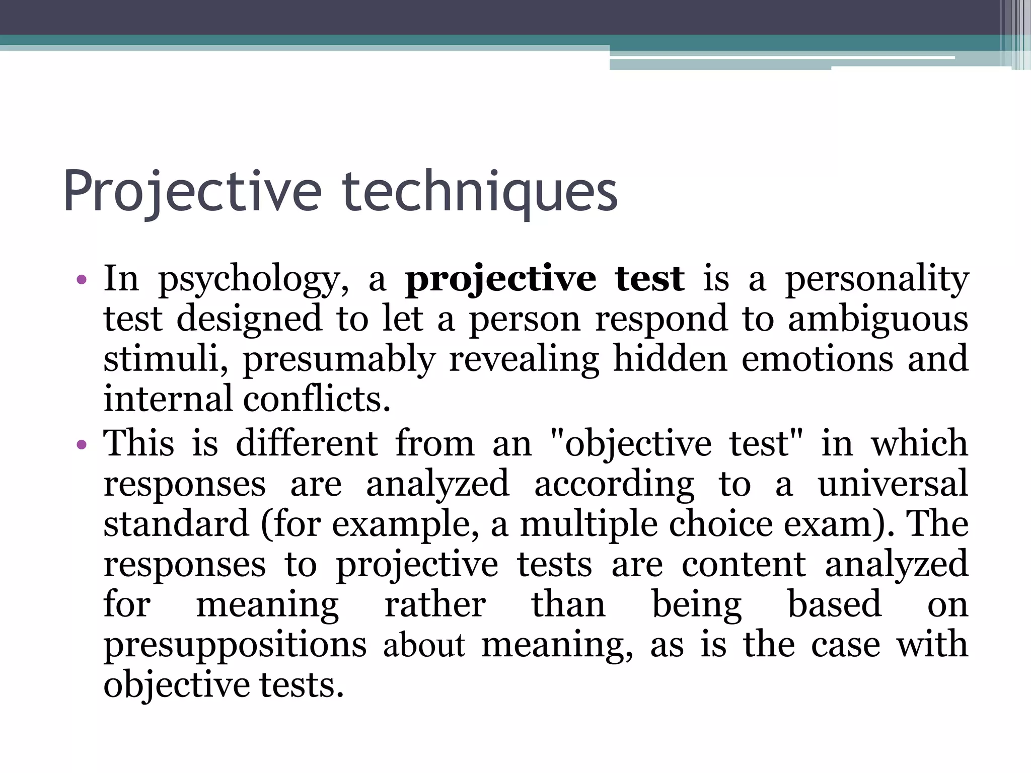 Projective techniques
• In psychology, a projective test is a personality
test designed to let a person respond to ambiguous
stimuli, presumably revealing hidden emotions and
internal conflicts.
• This is different from an "objective test" in which
responses are analyzed according to a universal
standard (for example, a multiple choice exam). The
responses to projective tests are content analyzed
for meaning rather than being based on
presuppositions about meaning, as is the case with
objective tests.
 