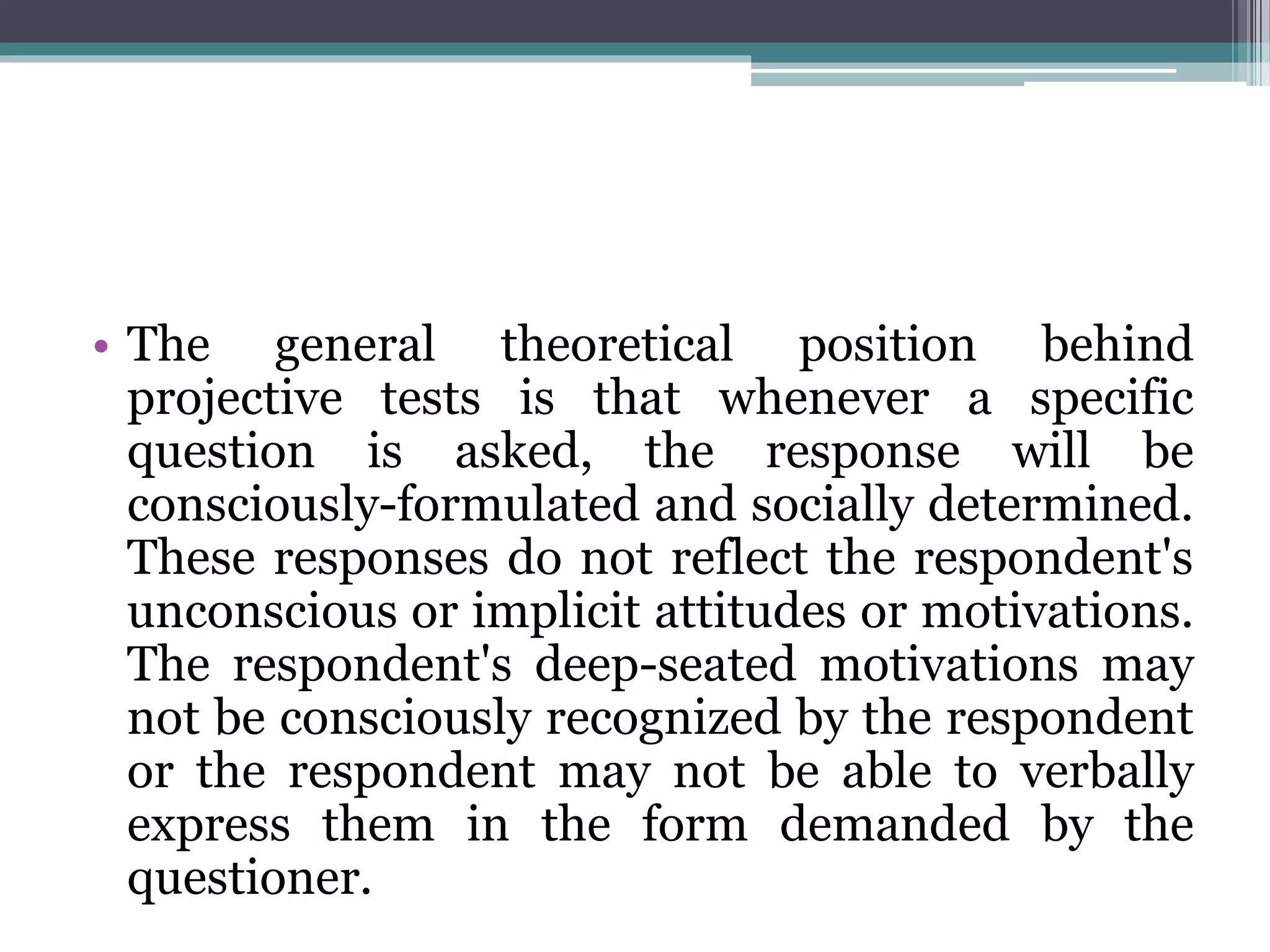 • The general theoretical position behind
projective tests is that whenever a specific
question is asked, the response will be
consciously-formulated and socially determined.
These responses do not reflect the respondent's
unconscious or implicit attitudes or motivations.
The respondent's deep-seated motivations may
not be consciously recognized by the respondent
or the respondent may not be able to verbally
express them in the form demanded by the
questioner.
 