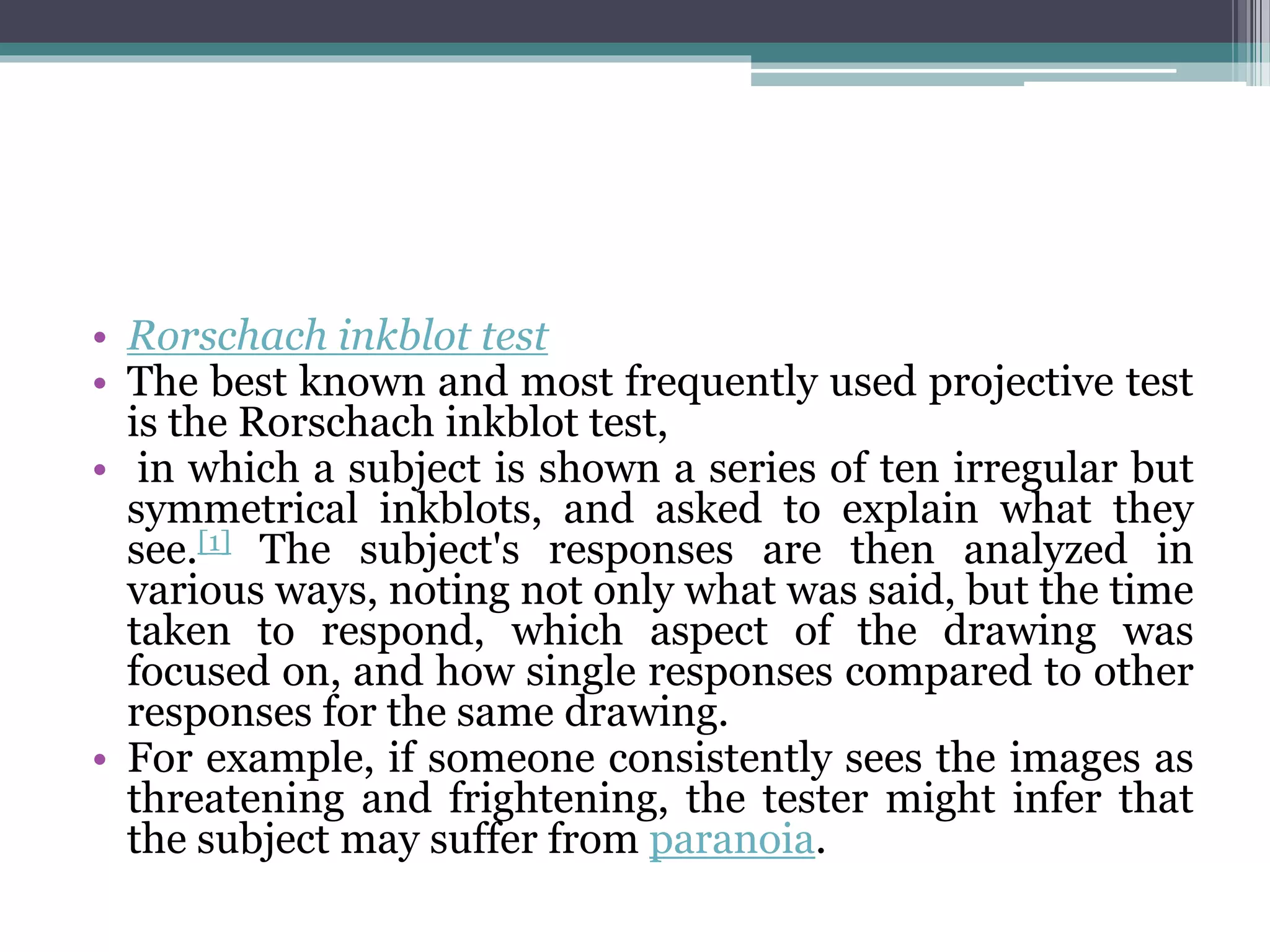 • Rorschach inkblot test
• The best known and most frequently used projective test
is the Rorschach inkblot test,
• in which a subject is shown a series of ten irregular but
symmetrical inkblots, and asked to explain what they
see.[1] The subject's responses are then analyzed in
various ways, noting not only what was said, but the time
taken to respond, which aspect of the drawing was
focused on, and how single responses compared to other
responses for the same drawing.
• For example, if someone consistently sees the images as
threatening and frightening, the tester might infer that
the subject may suffer from paranoia.
 