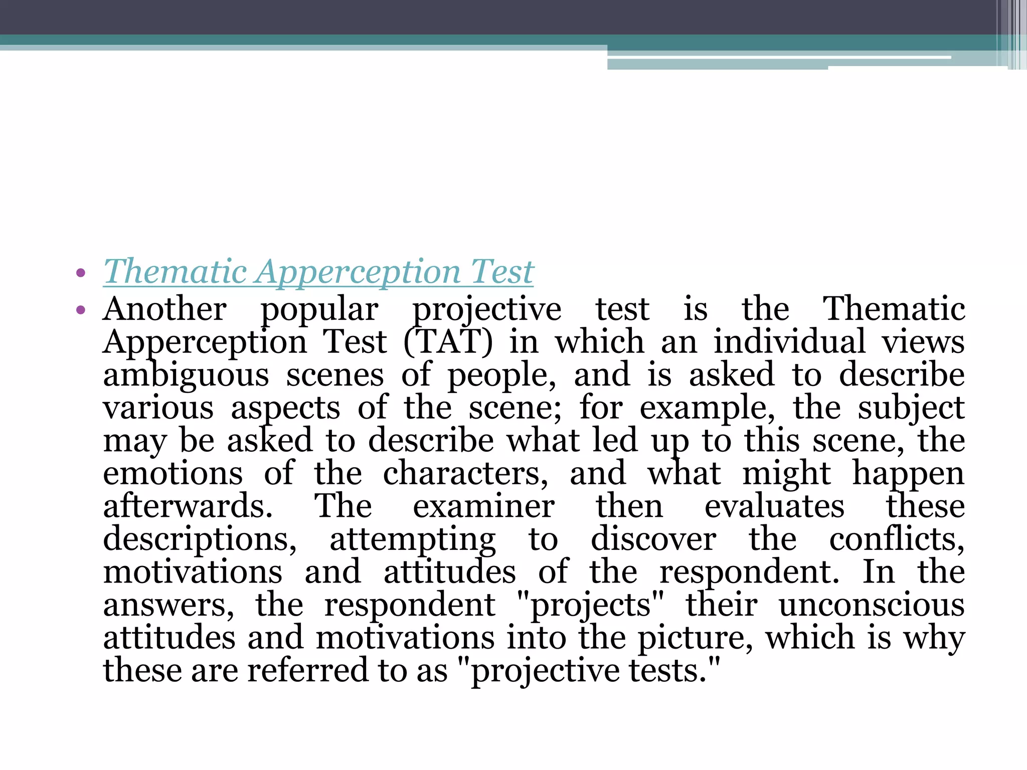 • Thematic Apperception Test
• Another popular projective test is the Thematic
Apperception Test (TAT) in which an individual views
ambiguous scenes of people, and is asked to describe
various aspects of the scene; for example, the subject
may be asked to describe what led up to this scene, the
emotions of the characters, and what might happen
afterwards. The examiner then evaluates these
descriptions, attempting to discover the conflicts,
motivations and attitudes of the respondent. In the
answers, the respondent "projects" their unconscious
attitudes and motivations into the picture, which is why
these are referred to as "projective tests."
 