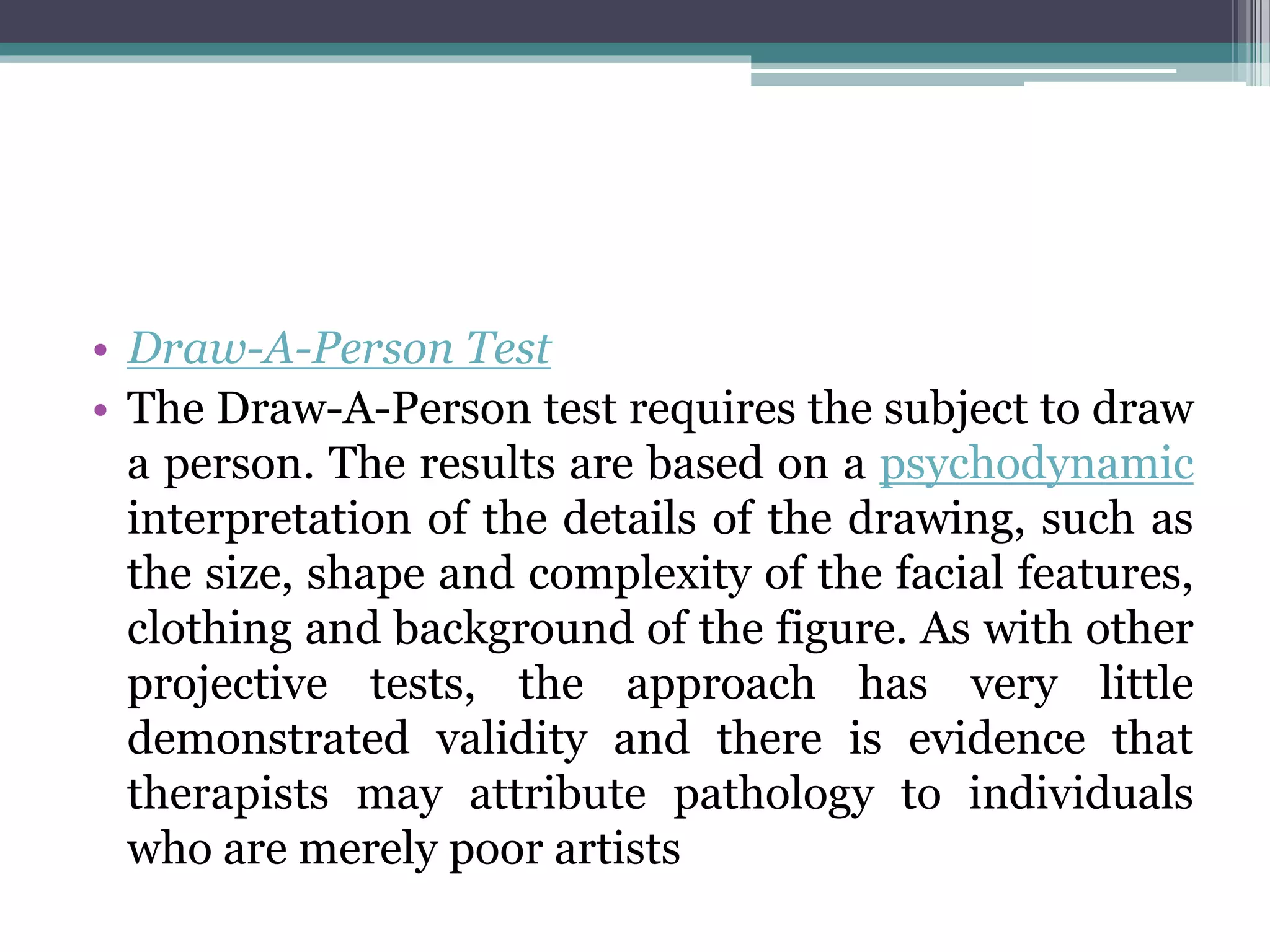 • Draw-A-Person Test
• The Draw-A-Person test requires the subject to draw
a person. The results are based on a psychodynamic
interpretation of the details of the drawing, such as
the size, shape and complexity of the facial features,
clothing and background of the figure. As with other
projective tests, the approach has very little
demonstrated validity and there is evidence that
therapists may attribute pathology to individuals
who are merely poor artists
 