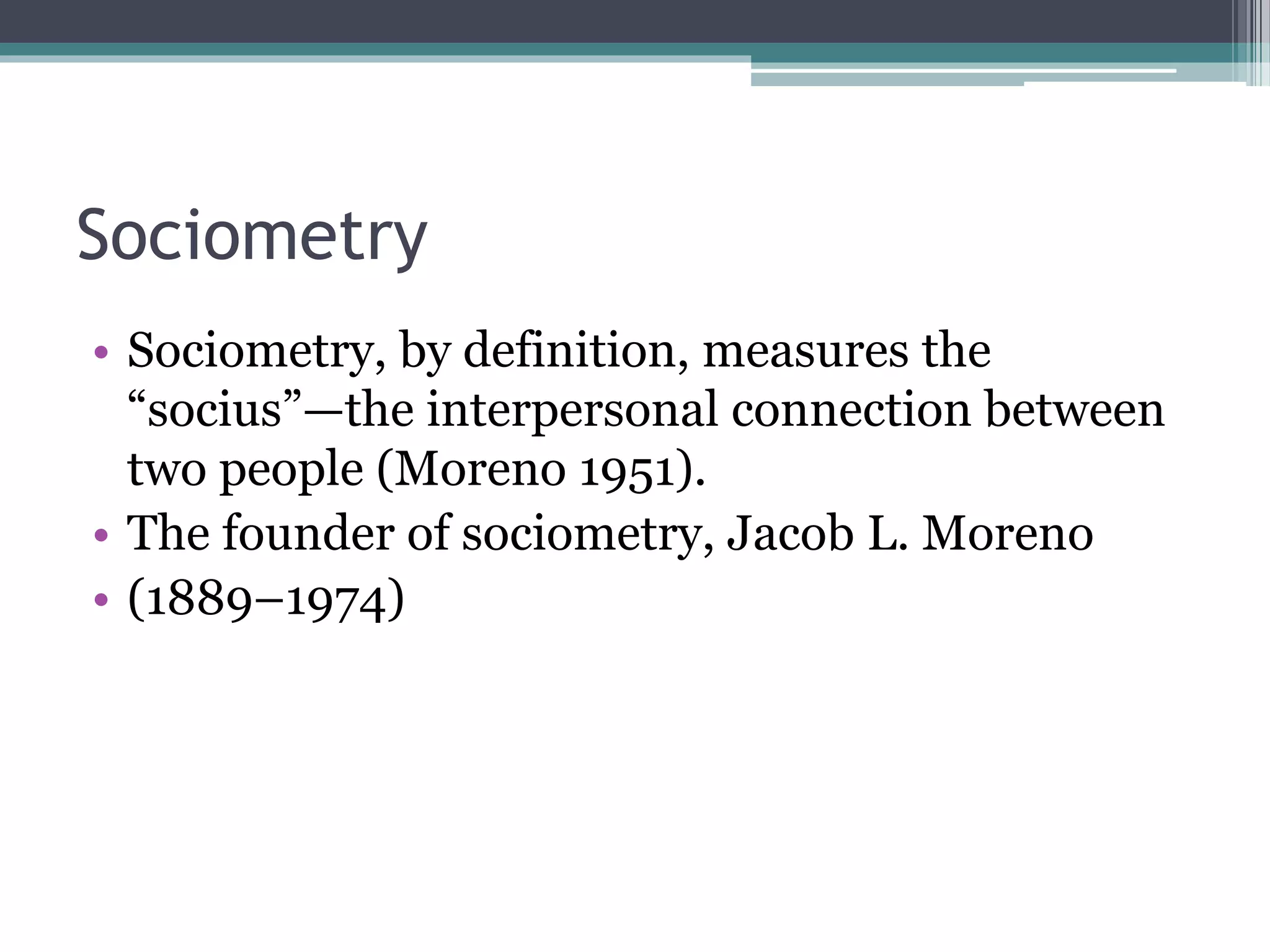 Sociometry
• Sociometry, by definition, measures the
“socius”—the interpersonal connection between
two people (Moreno 1951).
• The founder of sociometry, Jacob L. Moreno
• (1889–1974)
 