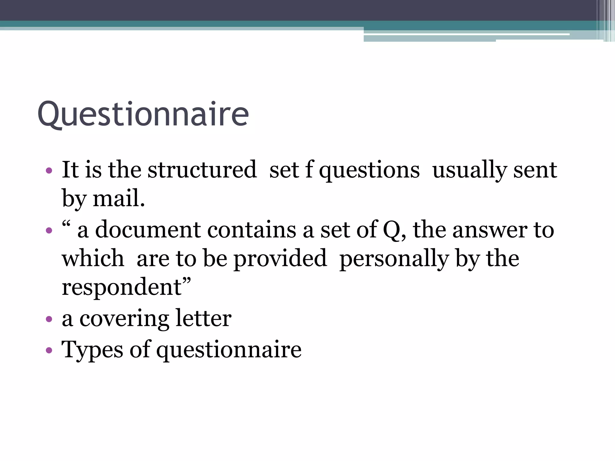 Questionnaire
• It is the structured set f questions usually sent
by mail.
• “ a document contains a set of Q, the answer to
which are to be provided personally by the
respondent”
• a covering letter
• Types of questionnaire
 