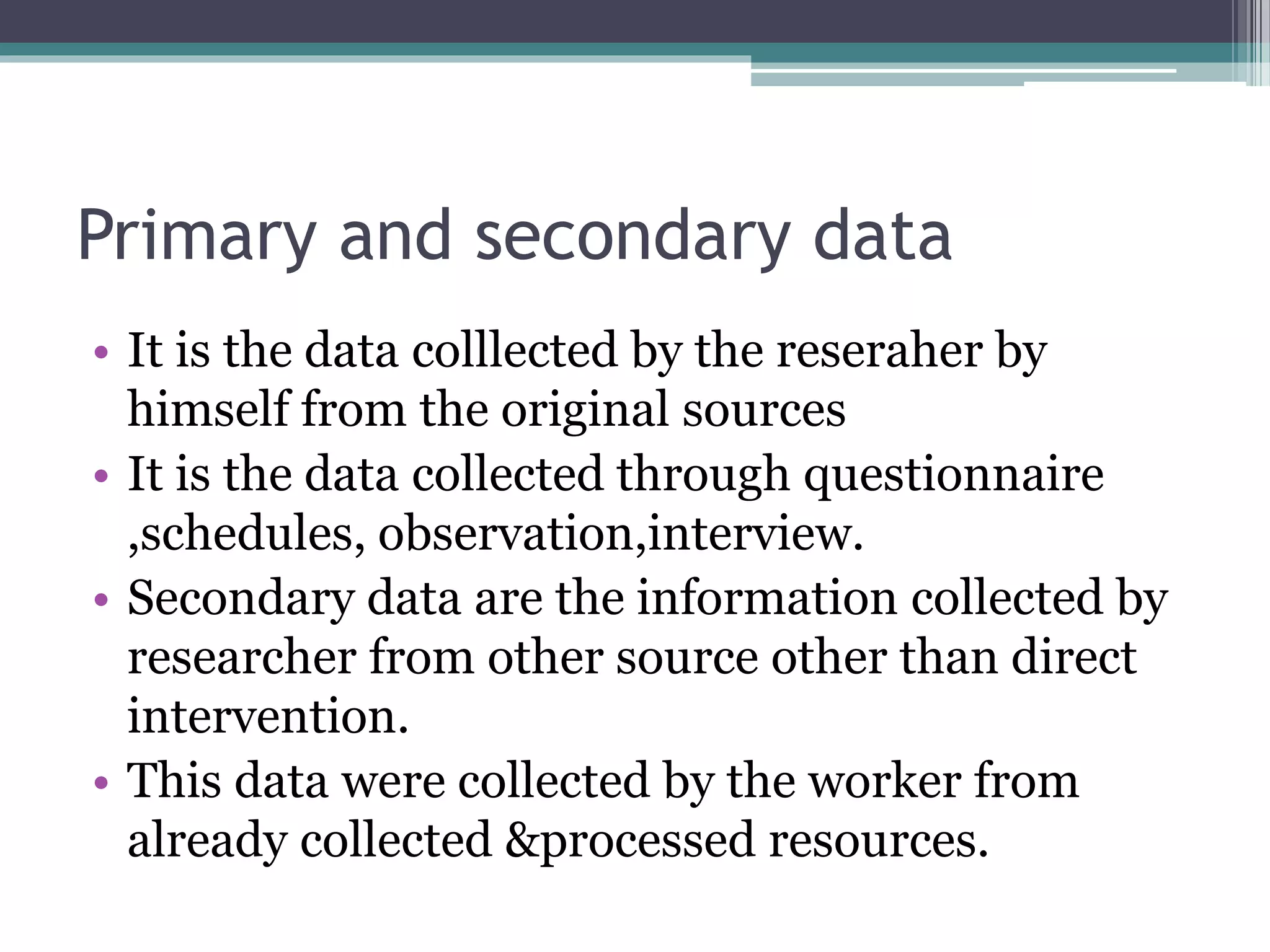 Primary and secondary data
• It is the data colllected by the reseraher by
himself from the original sources
• It is the data collected through questionnaire
,schedules, observation,interview.
• Secondary data are the information collected by
researcher from other source other than direct
intervention.
• This data were collected by the worker from
already collected &processed resources.
 