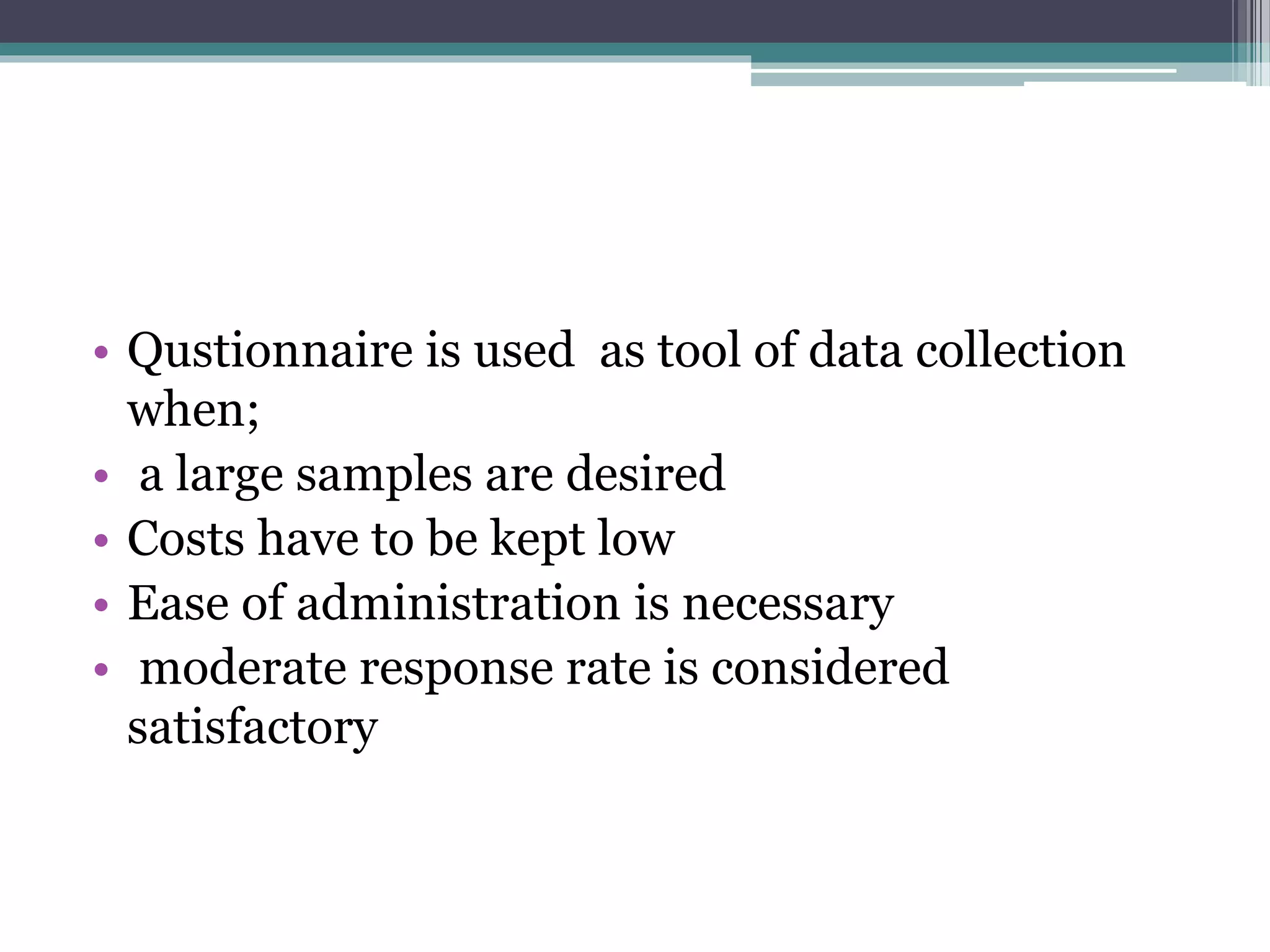 • Qustionnaire is used as tool of data collection
when;
• a large samples are desired
• Costs have to be kept low
• Ease of administration is necessary
• moderate response rate is considered
satisfactory
 