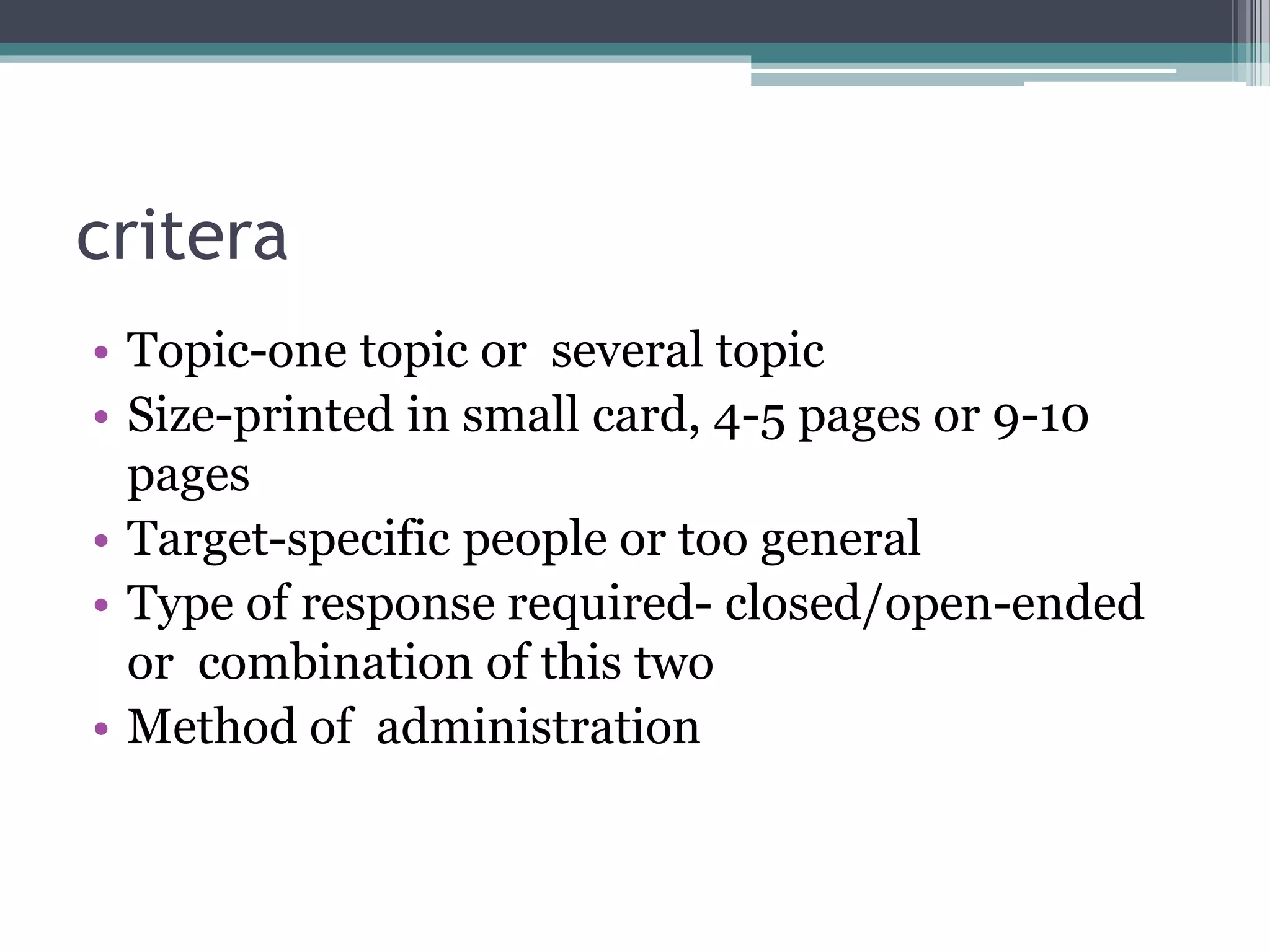 critera
• Topic-one topic or several topic
• Size-printed in small card, 4-5 pages or 9-10
pages
• Target-specific people or too general
• Type of response required- closed/open-ended
or combination of this two
• Method of administration
 