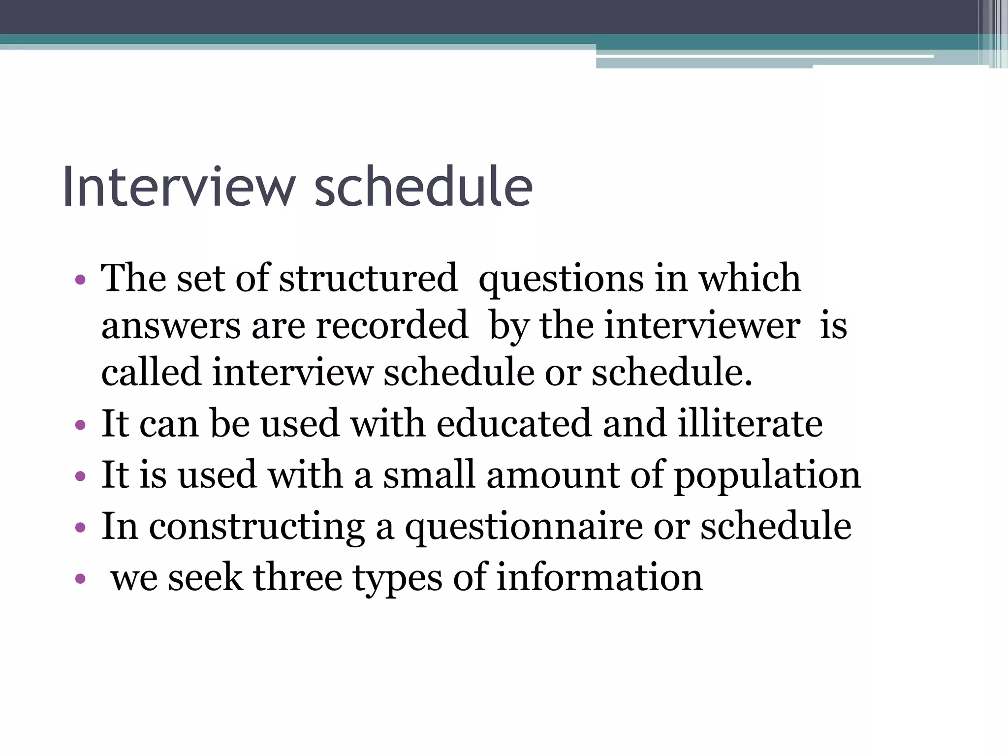 Interview schedule
• The set of structured questions in which
answers are recorded by the interviewer is
called interview schedule or schedule.
• It can be used with educated and illiterate
• It is used with a small amount of population
• In constructing a questionnaire or schedule
• we seek three types of information
 