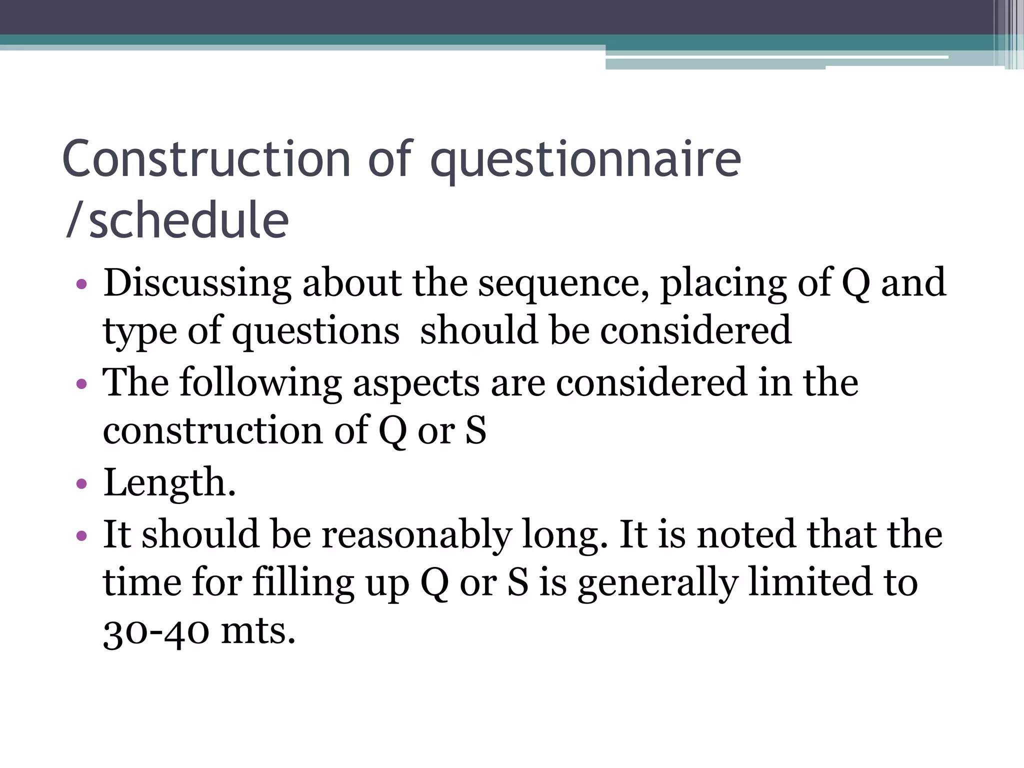 Construction of questionnaire
/schedule
• Discussing about the sequence, placing of Q and
type of questions should be considered
• The following aspects are considered in the
construction of Q or S
• Length.
• It should be reasonably long. It is noted that the
time for filling up Q or S is generally limited to
30-40 mts.
 