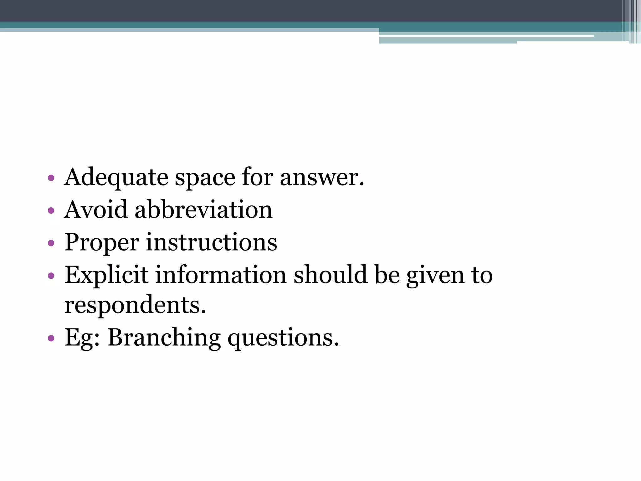• Adequate space for answer.
• Avoid abbreviation
• Proper instructions
• Explicit information should be given to
respondents.
• Eg: Branching questions.
 