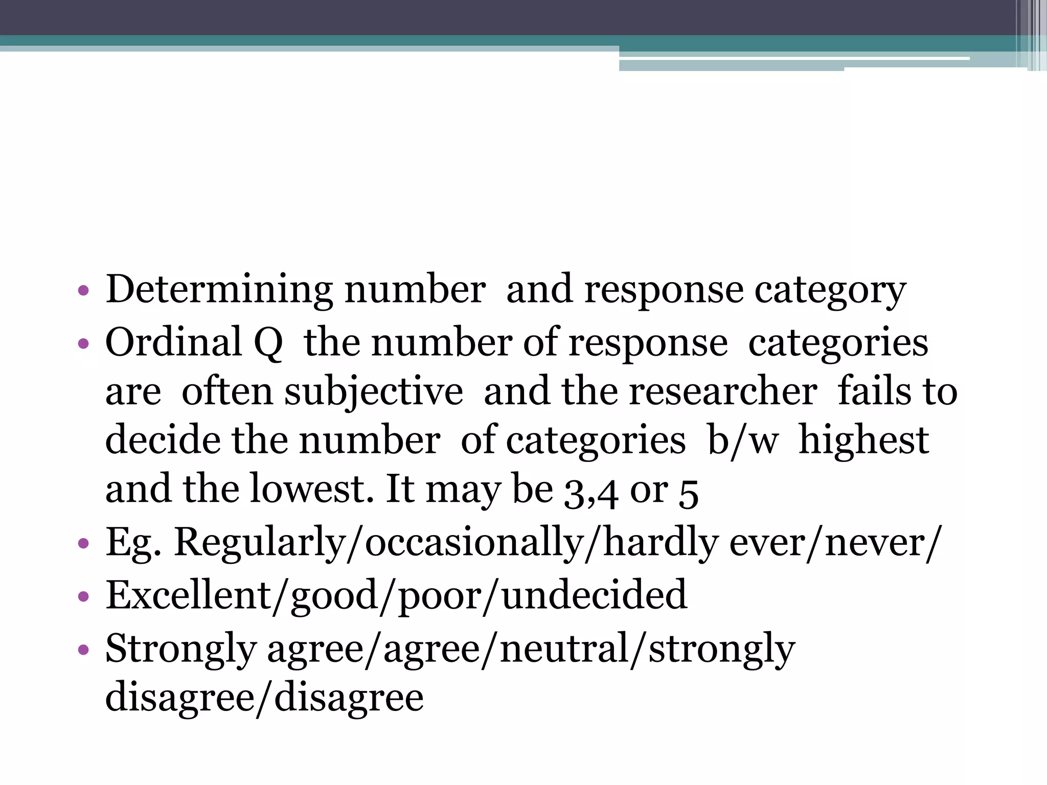 • Determining number and response category
• Ordinal Q the number of response categories
are often subjective and the researcher fails to
decide the number of categories b/w highest
and the lowest. It may be 3,4 or 5
• Eg. Regularly/occasionally/hardly ever/never/
• Excellent/good/poor/undecided
• Strongly agree/agree/neutral/strongly
disagree/disagree
 