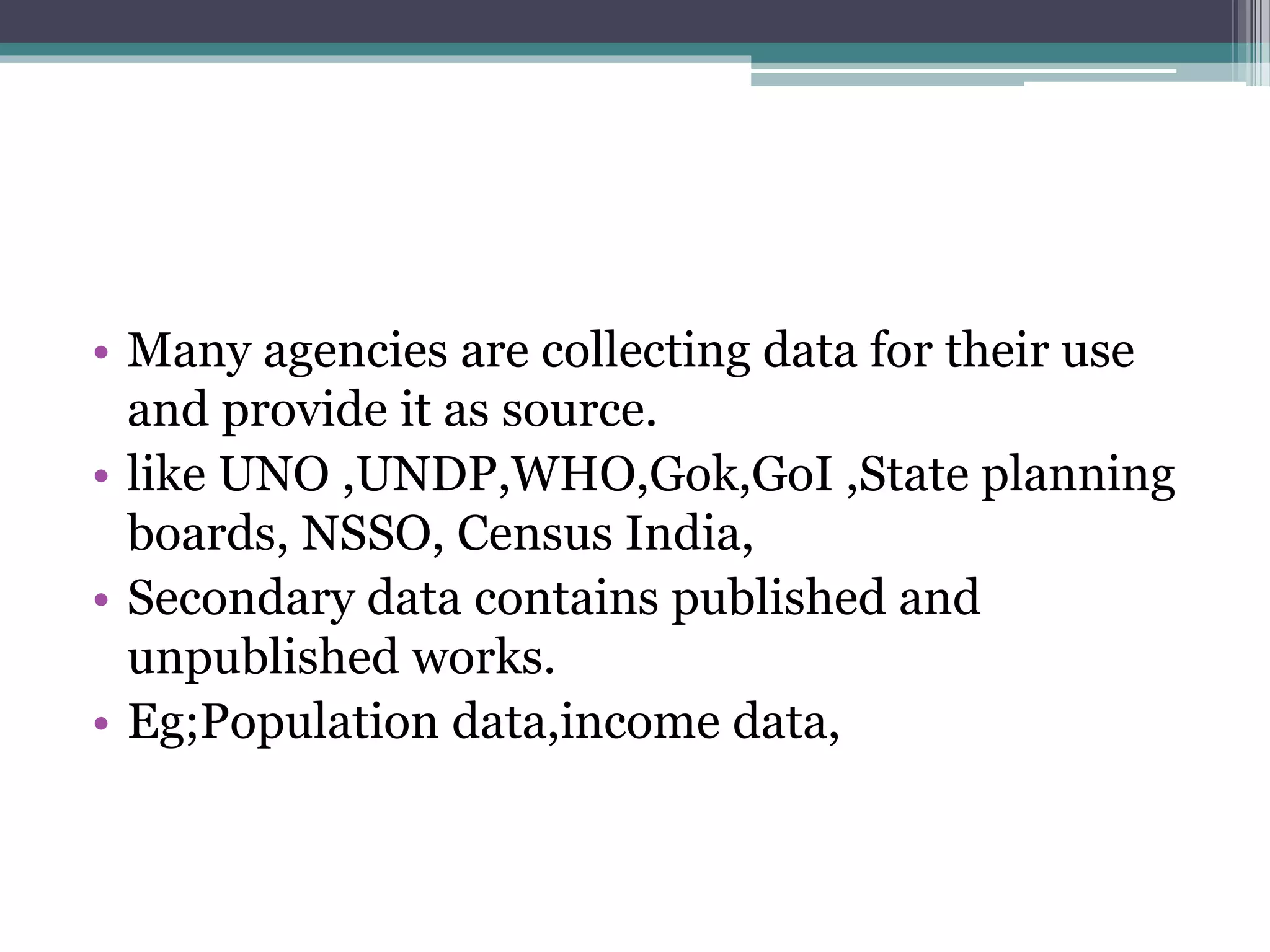 • Many agencies are collecting data for their use
and provide it as source.
• like UNO ,UNDP,WHO,Gok,GoI ,State planning
boards, NSSO, Census India,
• Secondary data contains published and
unpublished works.
• Eg;Population data,income data,
 