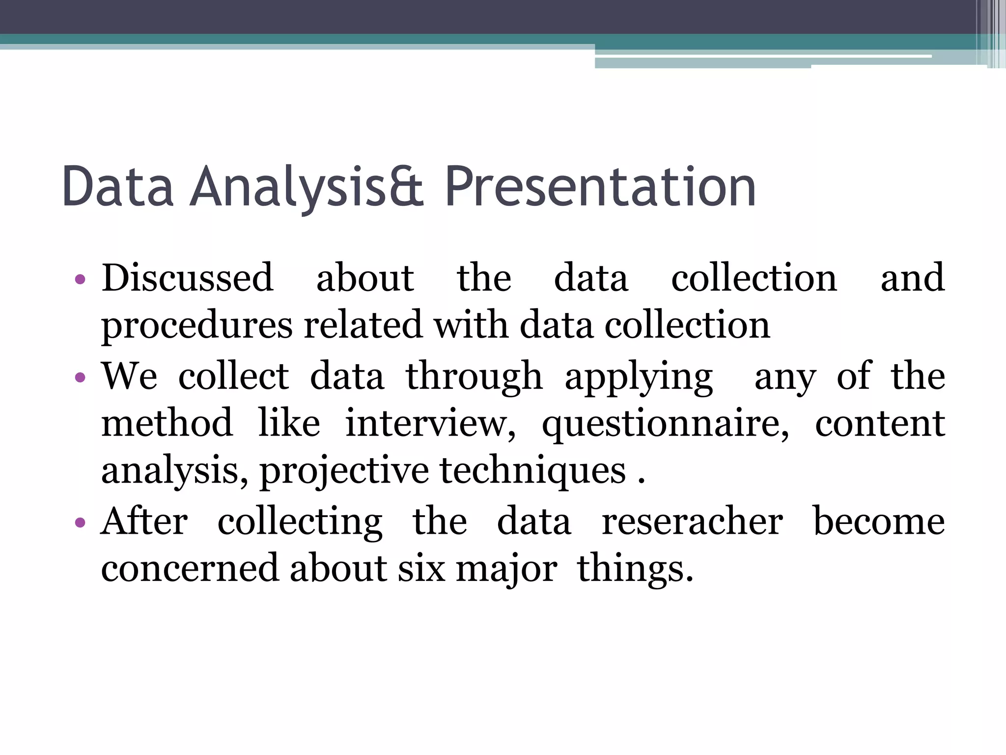 Data Analysis& Presentation
• Discussed about the data collection and
procedures related with data collection
• We collect data through applying any of the
method like interview, questionnaire, content
analysis, projective techniques .
• After collecting the data reseracher become
concerned about six major things.
 