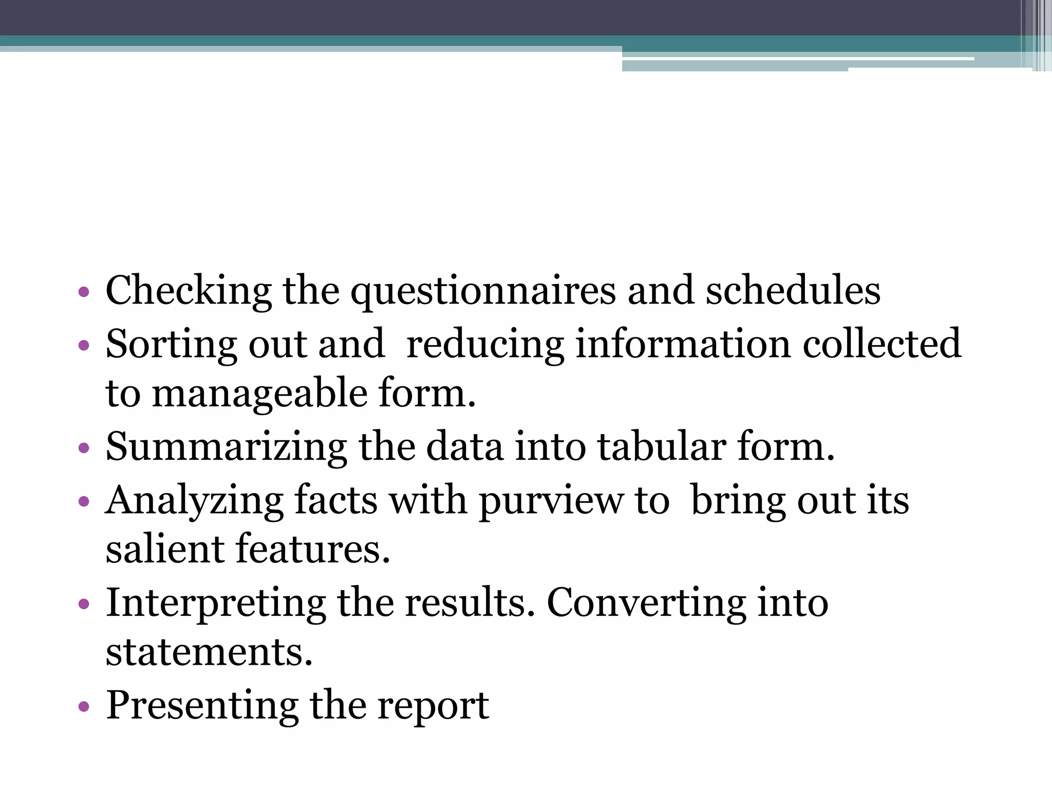 • Checking the questionnaires and schedules
• Sorting out and reducing information collected
to manageable form.
• Summarizing the data into tabular form.
• Analyzing facts with purview to bring out its
salient features.
• Interpreting the results. Converting into
statements.
• Presenting the report
 
