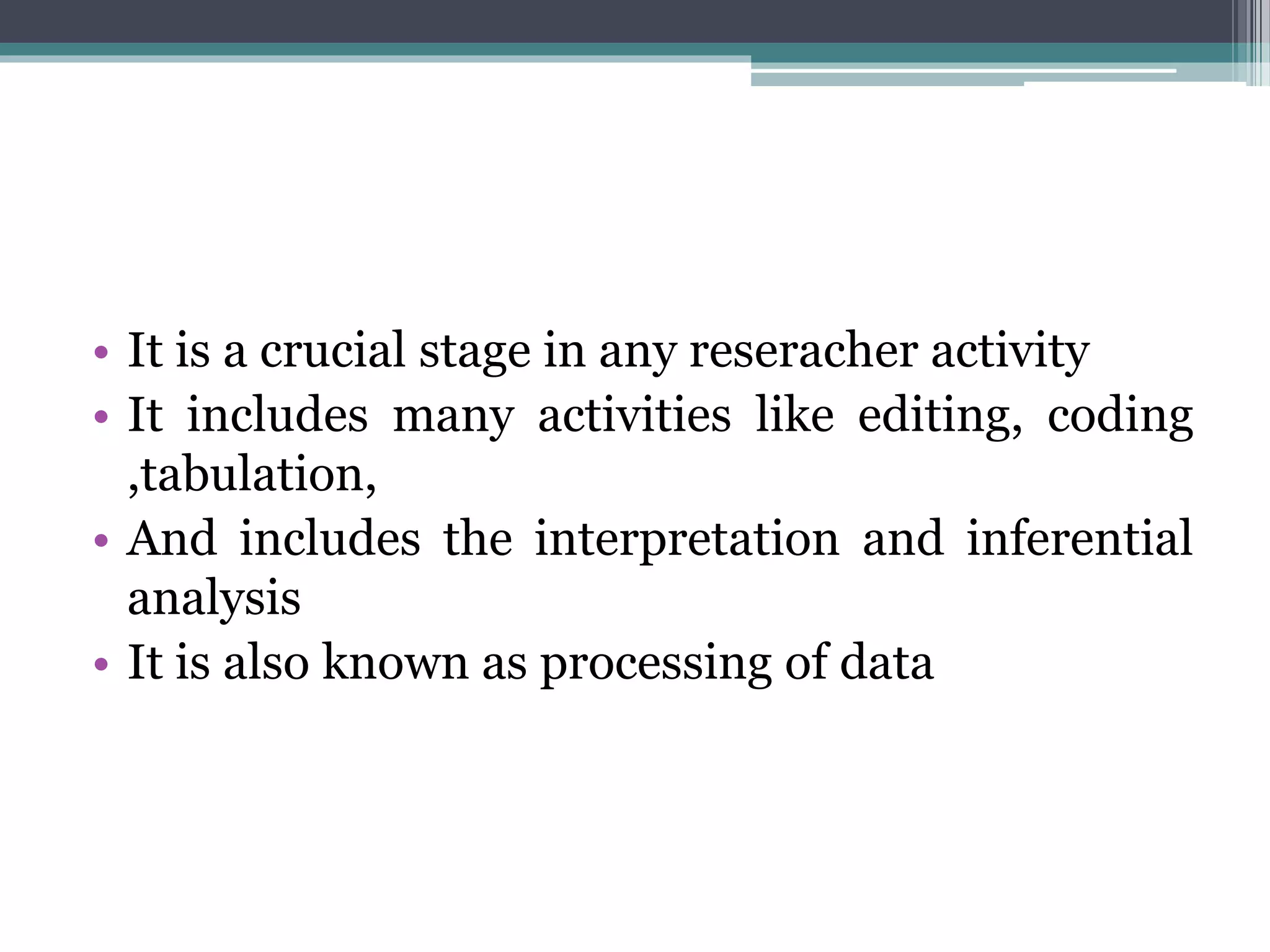 • It is a crucial stage in any reseracher activity
• It includes many activities like editing, coding
,tabulation,
• And includes the interpretation and inferential
analysis
• It is also known as processing of data
 