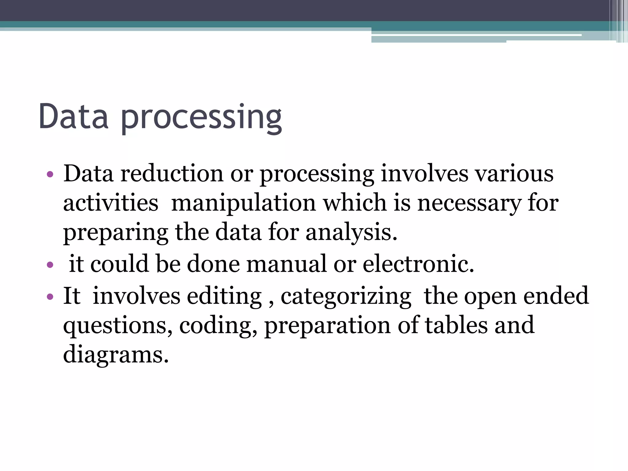Data processing
• Data reduction or processing involves various
activities manipulation which is necessary for
preparing the data for analysis.
• it could be done manual or electronic.
• It involves editing , categorizing the open ended
questions, coding, preparation of tables and
diagrams.
 