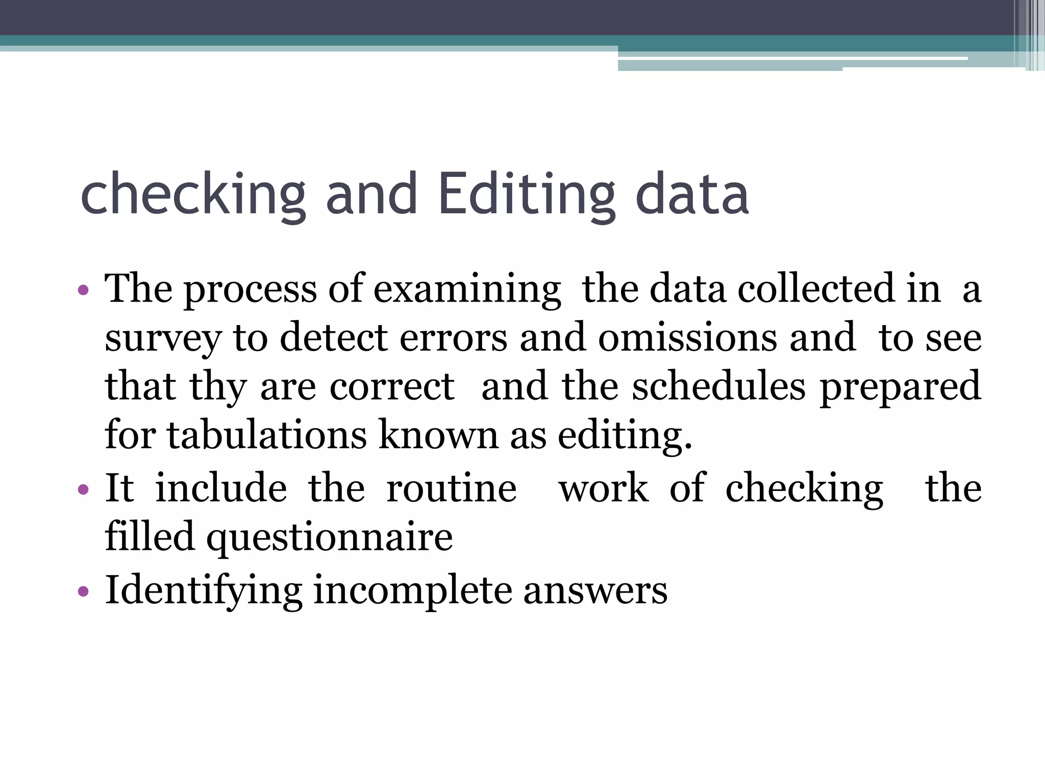 checking and Editing data
• The process of examining the data collected in a
survey to detect errors and omissions and to see
that thy are correct and the schedules prepared
for tabulations known as editing.
• It include the routine work of checking the
filled questionnaire
• Identifying incomplete answers
 