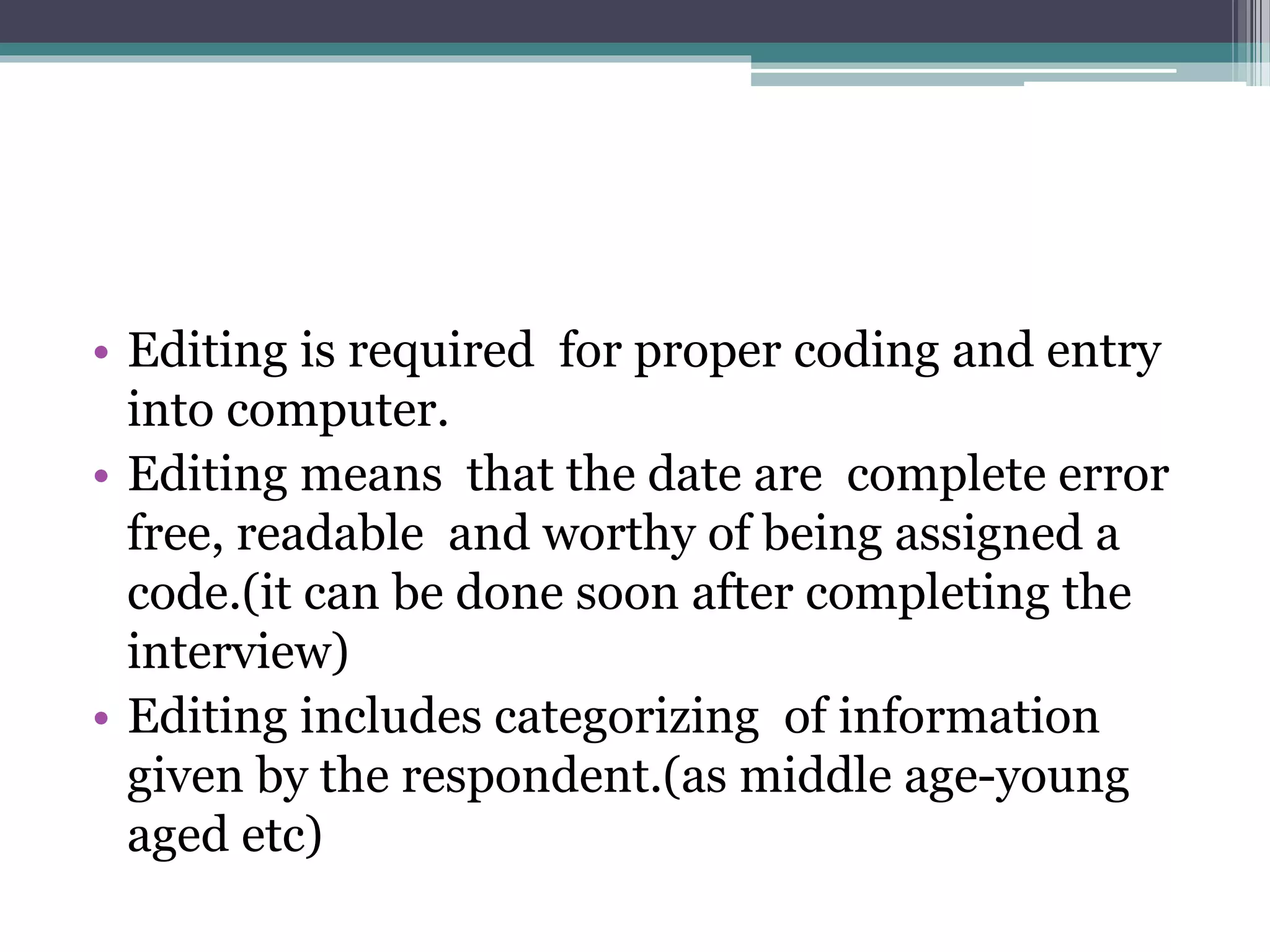 • Editing is required for proper coding and entry
into computer.
• Editing means that the date are complete error
free, readable and worthy of being assigned a
code.(it can be done soon after completing the
interview)
• Editing includes categorizing of information
given by the respondent.(as middle age-young
aged etc)
 