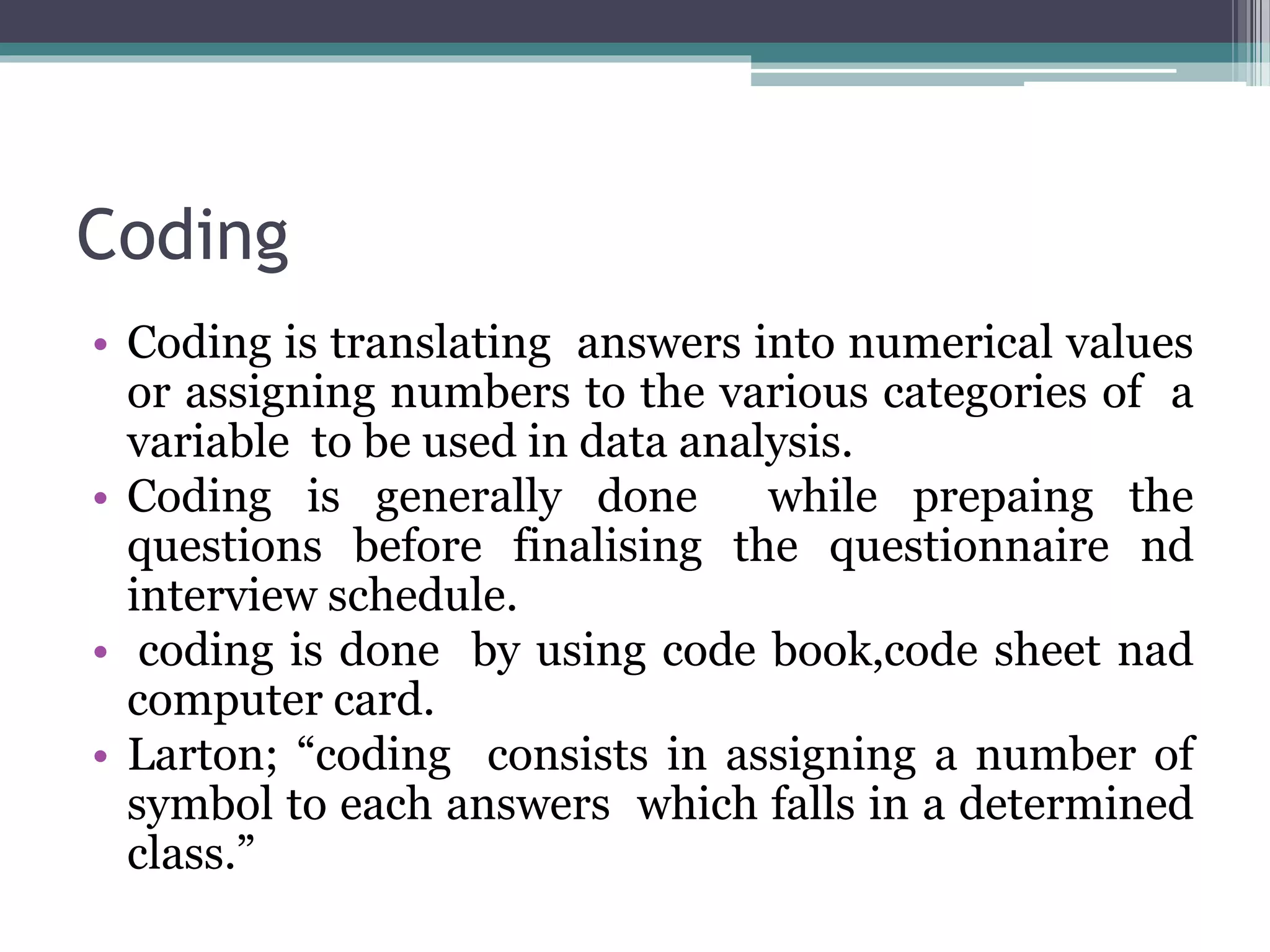 Coding
• Coding is translating answers into numerical values
or assigning numbers to the various categories of a
variable to be used in data analysis.
• Coding is generally done while prepaing the
questions before finalising the questionnaire nd
interview schedule.
• coding is done by using code book,code sheet nad
computer card.
• Larton; “coding consists in assigning a number of
symbol to each answers which falls in a determined
class.”
 